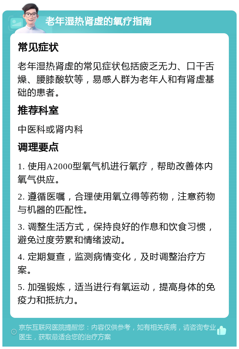 老年湿热肾虚的氧疗指南 常见症状 老年湿热肾虚的常见症状包括疲乏无力、口干舌燥、腰膝酸软等，易感人群为老年人和有肾虚基础的患者。 推荐科室 中医科或肾内科 调理要点 1. 使用A2000型氧气机进行氧疗，帮助改善体内氧气供应。 2. 遵循医嘱，合理使用氧立得等药物，注意药物与机器的匹配性。 3. 调整生活方式，保持良好的作息和饮食习惯，避免过度劳累和情绪波动。 4. 定期复查，监测病情变化，及时调整治疗方案。 5. 加强锻炼，适当进行有氧运动，提高身体的免疫力和抵抗力。