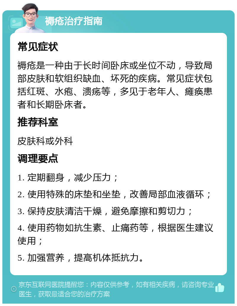 褥疮治疗指南 常见症状 褥疮是一种由于长时间卧床或坐位不动，导致局部皮肤和软组织缺血、坏死的疾病。常见症状包括红斑、水疱、溃疡等，多见于老年人、瘫痪患者和长期卧床者。 推荐科室 皮肤科或外科 调理要点 1. 定期翻身，减少压力； 2. 使用特殊的床垫和坐垫，改善局部血液循环； 3. 保持皮肤清洁干燥，避免摩擦和剪切力； 4. 使用药物如抗生素、止痛药等，根据医生建议使用； 5. 加强营养，提高机体抵抗力。