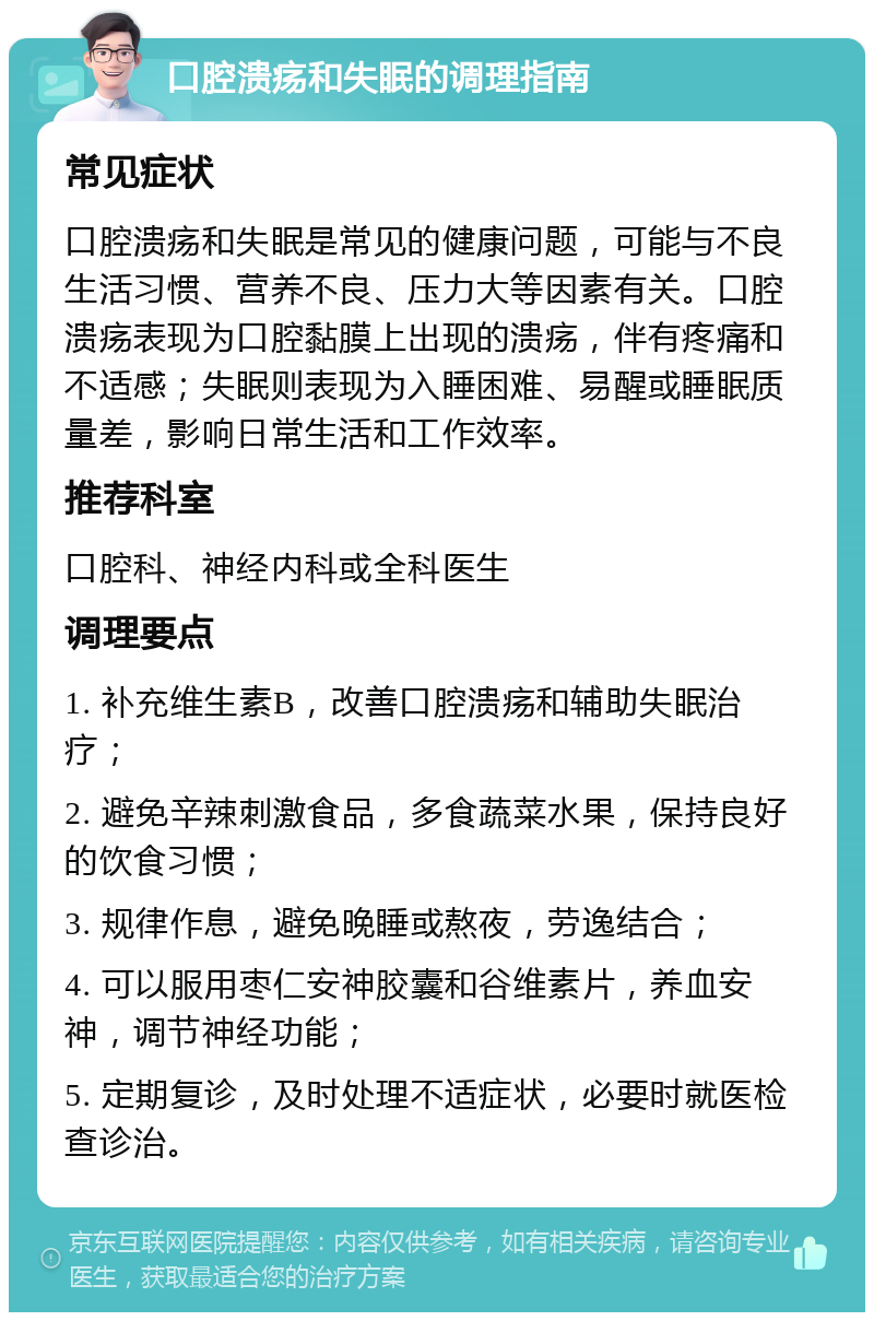 口腔溃疡和失眠的调理指南 常见症状 口腔溃疡和失眠是常见的健康问题，可能与不良生活习惯、营养不良、压力大等因素有关。口腔溃疡表现为口腔黏膜上出现的溃疡，伴有疼痛和不适感；失眠则表现为入睡困难、易醒或睡眠质量差，影响日常生活和工作效率。 推荐科室 口腔科、神经内科或全科医生 调理要点 1. 补充维生素B，改善口腔溃疡和辅助失眠治疗； 2. 避免辛辣刺激食品，多食蔬菜水果，保持良好的饮食习惯； 3. 规律作息，避免晚睡或熬夜，劳逸结合； 4. 可以服用枣仁安神胶囊和谷维素片，养血安神，调节神经功能； 5. 定期复诊，及时处理不适症状，必要时就医检查诊治。