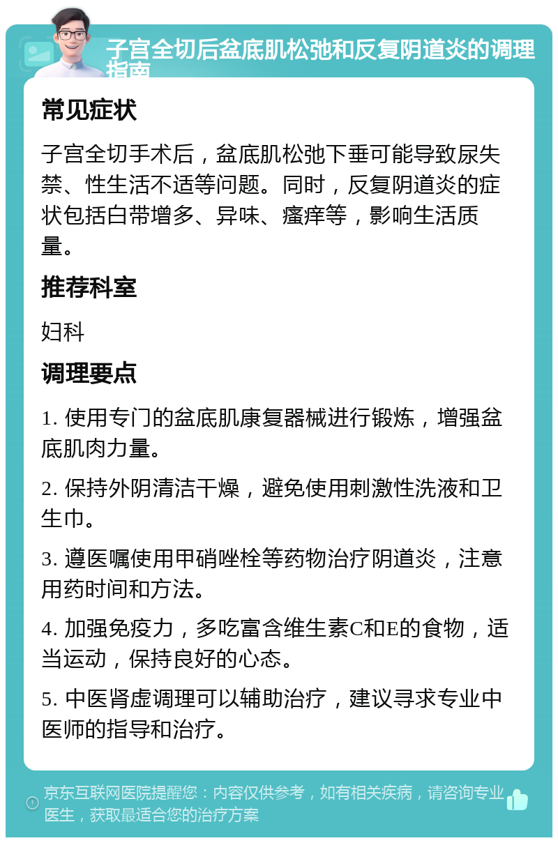 子宫全切后盆底肌松弛和反复阴道炎的调理指南 常见症状 子宫全切手术后，盆底肌松弛下垂可能导致尿失禁、性生活不适等问题。同时，反复阴道炎的症状包括白带增多、异味、瘙痒等，影响生活质量。 推荐科室 妇科 调理要点 1. 使用专门的盆底肌康复器械进行锻炼，增强盆底肌肉力量。 2. 保持外阴清洁干燥，避免使用刺激性洗液和卫生巾。 3. 遵医嘱使用甲硝唑栓等药物治疗阴道炎，注意用药时间和方法。 4. 加强免疫力，多吃富含维生素C和E的食物，适当运动，保持良好的心态。 5. 中医肾虚调理可以辅助治疗，建议寻求专业中医师的指导和治疗。