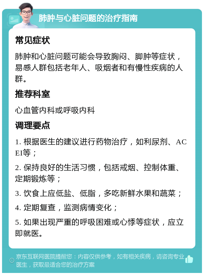 肺肿与心脏问题的治疗指南 常见症状 肺肿和心脏问题可能会导致胸闷、脚肿等症状，易感人群包括老年人、吸烟者和有慢性疾病的人群。 推荐科室 心血管内科或呼吸内科 调理要点 1. 根据医生的建议进行药物治疗，如利尿剂、ACEI等； 2. 保持良好的生活习惯，包括戒烟、控制体重、定期锻炼等； 3. 饮食上应低盐、低脂，多吃新鲜水果和蔬菜； 4. 定期复查，监测病情变化； 5. 如果出现严重的呼吸困难或心悸等症状，应立即就医。