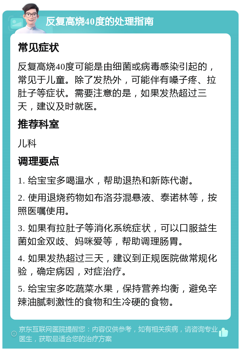 反复高烧40度的处理指南 常见症状 反复高烧40度可能是由细菌或病毒感染引起的，常见于儿童。除了发热外，可能伴有嗓子疼、拉肚子等症状。需要注意的是，如果发热超过三天，建议及时就医。 推荐科室 儿科 调理要点 1. 给宝宝多喝温水，帮助退热和新陈代谢。 2. 使用退烧药物如布洛芬混悬液、泰诺林等，按照医嘱使用。 3. 如果有拉肚子等消化系统症状，可以口服益生菌如金双歧、妈咪爱等，帮助调理肠胃。 4. 如果发热超过三天，建议到正规医院做常规化验，确定病因，对症治疗。 5. 给宝宝多吃蔬菜水果，保持营养均衡，避免辛辣油腻刺激性的食物和生冷硬的食物。