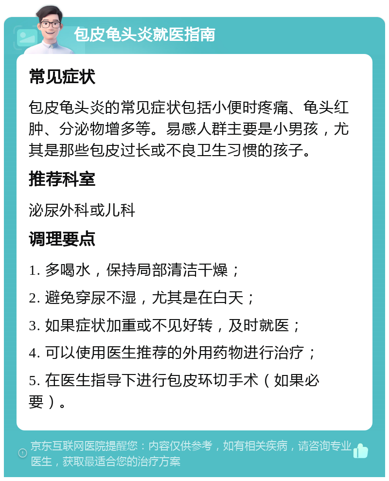 包皮龟头炎就医指南 常见症状 包皮龟头炎的常见症状包括小便时疼痛、龟头红肿、分泌物增多等。易感人群主要是小男孩，尤其是那些包皮过长或不良卫生习惯的孩子。 推荐科室 泌尿外科或儿科 调理要点 1. 多喝水，保持局部清洁干燥； 2. 避免穿尿不湿，尤其是在白天； 3. 如果症状加重或不见好转，及时就医； 4. 可以使用医生推荐的外用药物进行治疗； 5. 在医生指导下进行包皮环切手术（如果必要）。