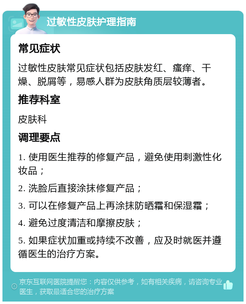 过敏性皮肤护理指南 常见症状 过敏性皮肤常见症状包括皮肤发红、瘙痒、干燥、脱屑等，易感人群为皮肤角质层较薄者。 推荐科室 皮肤科 调理要点 1. 使用医生推荐的修复产品，避免使用刺激性化妆品； 2. 洗脸后直接涂抹修复产品； 3. 可以在修复产品上再涂抹防晒霜和保湿霜； 4. 避免过度清洁和摩擦皮肤； 5. 如果症状加重或持续不改善，应及时就医并遵循医生的治疗方案。