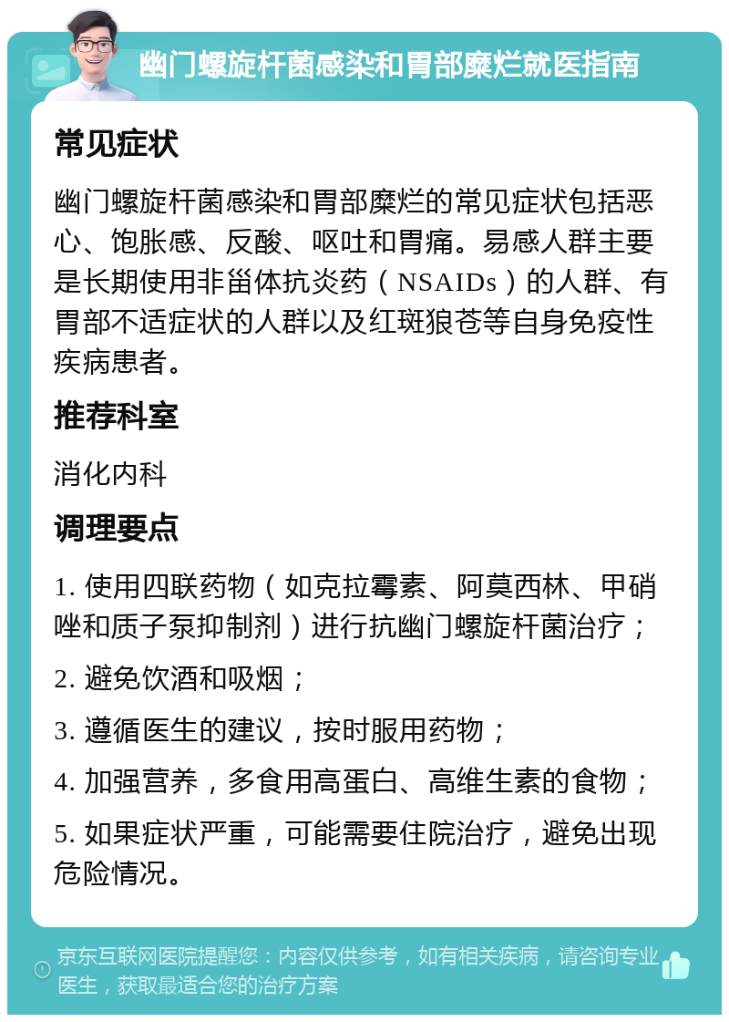 幽门螺旋杆菌感染和胃部糜烂就医指南 常见症状 幽门螺旋杆菌感染和胃部糜烂的常见症状包括恶心、饱胀感、反酸、呕吐和胃痛。易感人群主要是长期使用非甾体抗炎药（NSAIDs）的人群、有胃部不适症状的人群以及红斑狼苍等自身免疫性疾病患者。 推荐科室 消化内科 调理要点 1. 使用四联药物（如克拉霉素、阿莫西林、甲硝唑和质子泵抑制剂）进行抗幽门螺旋杆菌治疗； 2. 避免饮酒和吸烟； 3. 遵循医生的建议，按时服用药物； 4. 加强营养，多食用高蛋白、高维生素的食物； 5. 如果症状严重，可能需要住院治疗，避免出现危险情况。