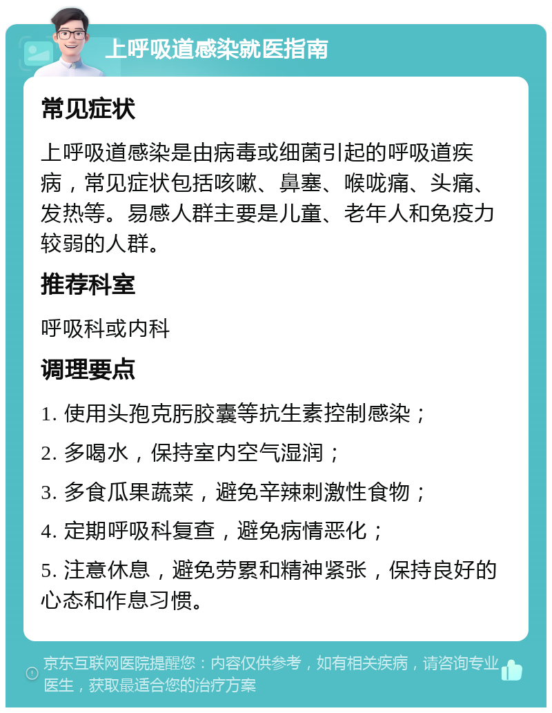 上呼吸道感染就医指南 常见症状 上呼吸道感染是由病毒或细菌引起的呼吸道疾病，常见症状包括咳嗽、鼻塞、喉咙痛、头痛、发热等。易感人群主要是儿童、老年人和免疫力较弱的人群。 推荐科室 呼吸科或内科 调理要点 1. 使用头孢克肟胶囊等抗生素控制感染； 2. 多喝水，保持室内空气湿润； 3. 多食瓜果蔬菜，避免辛辣刺激性食物； 4. 定期呼吸科复查，避免病情恶化； 5. 注意休息，避免劳累和精神紧张，保持良好的心态和作息习惯。