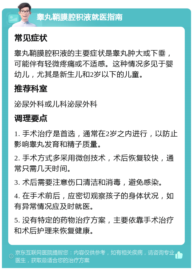 睾丸鞘膜腔积液就医指南 常见症状 睾丸鞘膜腔积液的主要症状是睾丸肿大或下垂，可能伴有轻微疼痛或不适感。这种情况多见于婴幼儿，尤其是新生儿和2岁以下的儿童。 推荐科室 泌尿外科或儿科泌尿外科 调理要点 1. 手术治疗是首选，通常在2岁之内进行，以防止影响睾丸发育和精子质量。 2. 手术方式多采用微创技术，术后恢复较快，通常只需几天时间。 3. 术后需要注意伤口清洁和消毒，避免感染。 4. 在手术前后，应密切观察孩子的身体状况，如有异常情况应及时就医。 5. 没有特定的药物治疗方案，主要依靠手术治疗和术后护理来恢复健康。