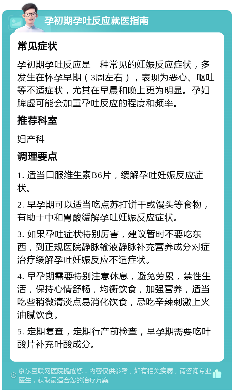 孕初期孕吐反应就医指南 常见症状 孕初期孕吐反应是一种常见的妊娠反应症状，多发生在怀孕早期（3周左右），表现为恶心、呕吐等不适症状，尤其在早晨和晚上更为明显。孕妇脾虚可能会加重孕吐反应的程度和频率。 推荐科室 妇产科 调理要点 1. 适当口服维生素B6片，缓解孕吐妊娠反应症状。 2. 早孕期可以适当吃点苏打饼干或馒头等食物，有助于中和胃酸缓解孕吐妊娠反应症状。 3. 如果孕吐症状特别厉害，建议暂时不要吃东西，到正规医院静脉输液静脉补充营养成分对症治疗缓解孕吐妊娠反应不适症状。 4. 早孕期需要特别注意休息，避免劳累，禁性生活，保持心情舒畅，均衡饮食，加强营养，适当吃些稍微清淡点易消化饮食，忌吃辛辣刺激上火油腻饮食。 5. 定期复查，定期行产前检查，早孕期需要吃叶酸片补充叶酸成分。