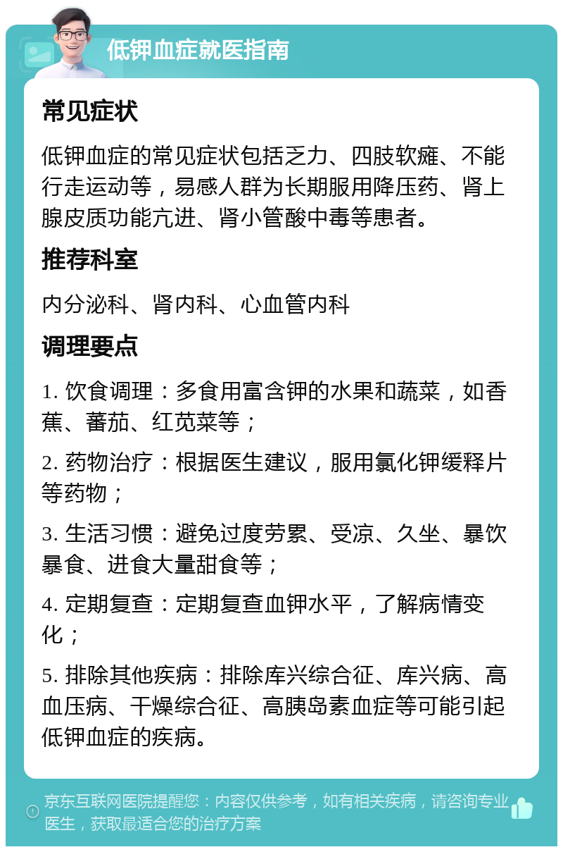 低钾血症就医指南 常见症状 低钾血症的常见症状包括乏力、四肢软瘫、不能行走运动等，易感人群为长期服用降压药、肾上腺皮质功能亢进、肾小管酸中毒等患者。 推荐科室 内分泌科、肾内科、心血管内科 调理要点 1. 饮食调理：多食用富含钾的水果和蔬菜，如香蕉、蕃茄、红苋菜等； 2. 药物治疗：根据医生建议，服用氯化钾缓释片等药物； 3. 生活习惯：避免过度劳累、受凉、久坐、暴饮暴食、进食大量甜食等； 4. 定期复查：定期复查血钾水平，了解病情变化； 5. 排除其他疾病：排除库兴综合征、库兴病、高血压病、干燥综合征、高胰岛素血症等可能引起低钾血症的疾病。