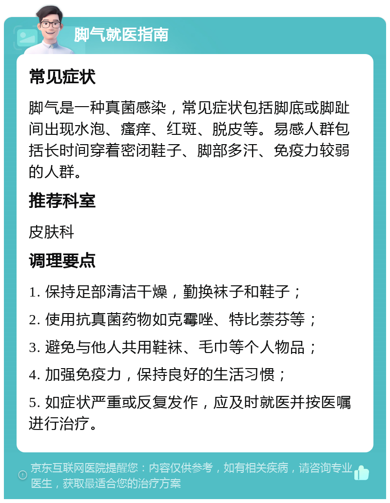 脚气就医指南 常见症状 脚气是一种真菌感染，常见症状包括脚底或脚趾间出现水泡、瘙痒、红斑、脱皮等。易感人群包括长时间穿着密闭鞋子、脚部多汗、免疫力较弱的人群。 推荐科室 皮肤科 调理要点 1. 保持足部清洁干燥，勤换袜子和鞋子； 2. 使用抗真菌药物如克霉唑、特比萘芬等； 3. 避免与他人共用鞋袜、毛巾等个人物品； 4. 加强免疫力，保持良好的生活习惯； 5. 如症状严重或反复发作，应及时就医并按医嘱进行治疗。