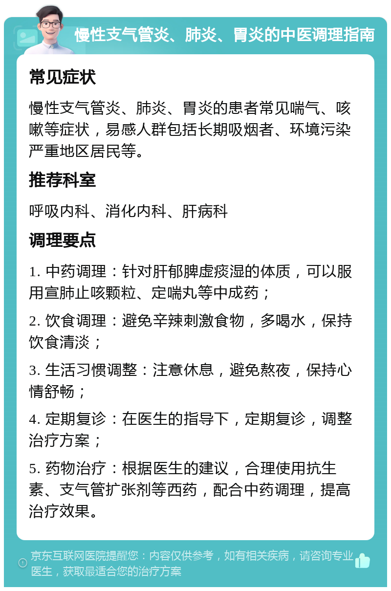 慢性支气管炎、肺炎、胃炎的中医调理指南 常见症状 慢性支气管炎、肺炎、胃炎的患者常见喘气、咳嗽等症状，易感人群包括长期吸烟者、环境污染严重地区居民等。 推荐科室 呼吸内科、消化内科、肝病科 调理要点 1. 中药调理：针对肝郁脾虚痰湿的体质，可以服用宣肺止咳颗粒、定喘丸等中成药； 2. 饮食调理：避免辛辣刺激食物，多喝水，保持饮食清淡； 3. 生活习惯调整：注意休息，避免熬夜，保持心情舒畅； 4. 定期复诊：在医生的指导下，定期复诊，调整治疗方案； 5. 药物治疗：根据医生的建议，合理使用抗生素、支气管扩张剂等西药，配合中药调理，提高治疗效果。