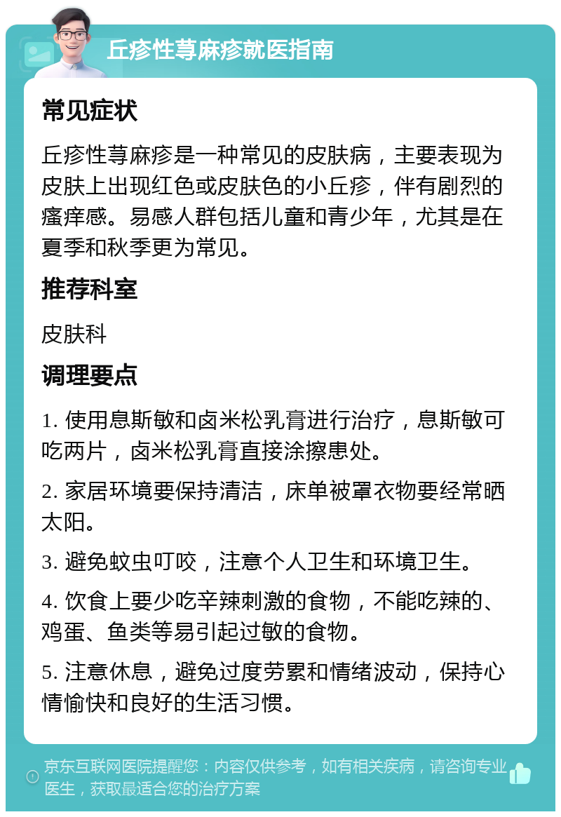 丘疹性荨麻疹就医指南 常见症状 丘疹性荨麻疹是一种常见的皮肤病，主要表现为皮肤上出现红色或皮肤色的小丘疹，伴有剧烈的瘙痒感。易感人群包括儿童和青少年，尤其是在夏季和秋季更为常见。 推荐科室 皮肤科 调理要点 1. 使用息斯敏和卤米松乳膏进行治疗，息斯敏可吃两片，卤米松乳膏直接涂擦患处。 2. 家居环境要保持清洁，床单被罩衣物要经常晒太阳。 3. 避免蚊虫叮咬，注意个人卫生和环境卫生。 4. 饮食上要少吃辛辣刺激的食物，不能吃辣的、鸡蛋、鱼类等易引起过敏的食物。 5. 注意休息，避免过度劳累和情绪波动，保持心情愉快和良好的生活习惯。