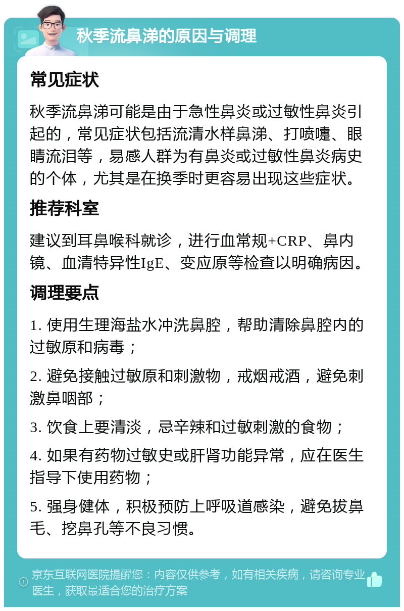 秋季流鼻涕的原因与调理 常见症状 秋季流鼻涕可能是由于急性鼻炎或过敏性鼻炎引起的，常见症状包括流清水样鼻涕、打喷嚏、眼睛流泪等，易感人群为有鼻炎或过敏性鼻炎病史的个体，尤其是在换季时更容易出现这些症状。 推荐科室 建议到耳鼻喉科就诊，进行血常规+CRP、鼻内镜、血清特异性IgE、变应原等检查以明确病因。 调理要点 1. 使用生理海盐水冲洗鼻腔，帮助清除鼻腔内的过敏原和病毒； 2. 避免接触过敏原和刺激物，戒烟戒酒，避免刺激鼻咽部； 3. 饮食上要清淡，忌辛辣和过敏刺激的食物； 4. 如果有药物过敏史或肝肾功能异常，应在医生指导下使用药物； 5. 强身健体，积极预防上呼吸道感染，避免拔鼻毛、挖鼻孔等不良习惯。