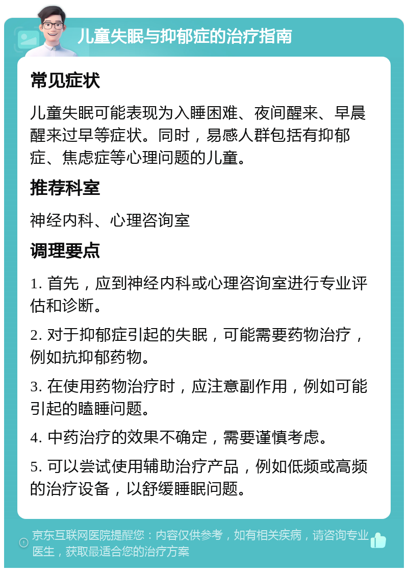 儿童失眠与抑郁症的治疗指南 常见症状 儿童失眠可能表现为入睡困难、夜间醒来、早晨醒来过早等症状。同时，易感人群包括有抑郁症、焦虑症等心理问题的儿童。 推荐科室 神经内科、心理咨询室 调理要点 1. 首先，应到神经内科或心理咨询室进行专业评估和诊断。 2. 对于抑郁症引起的失眠，可能需要药物治疗，例如抗抑郁药物。 3. 在使用药物治疗时，应注意副作用，例如可能引起的瞌睡问题。 4. 中药治疗的效果不确定，需要谨慎考虑。 5. 可以尝试使用辅助治疗产品，例如低频或高频的治疗设备，以舒缓睡眠问题。