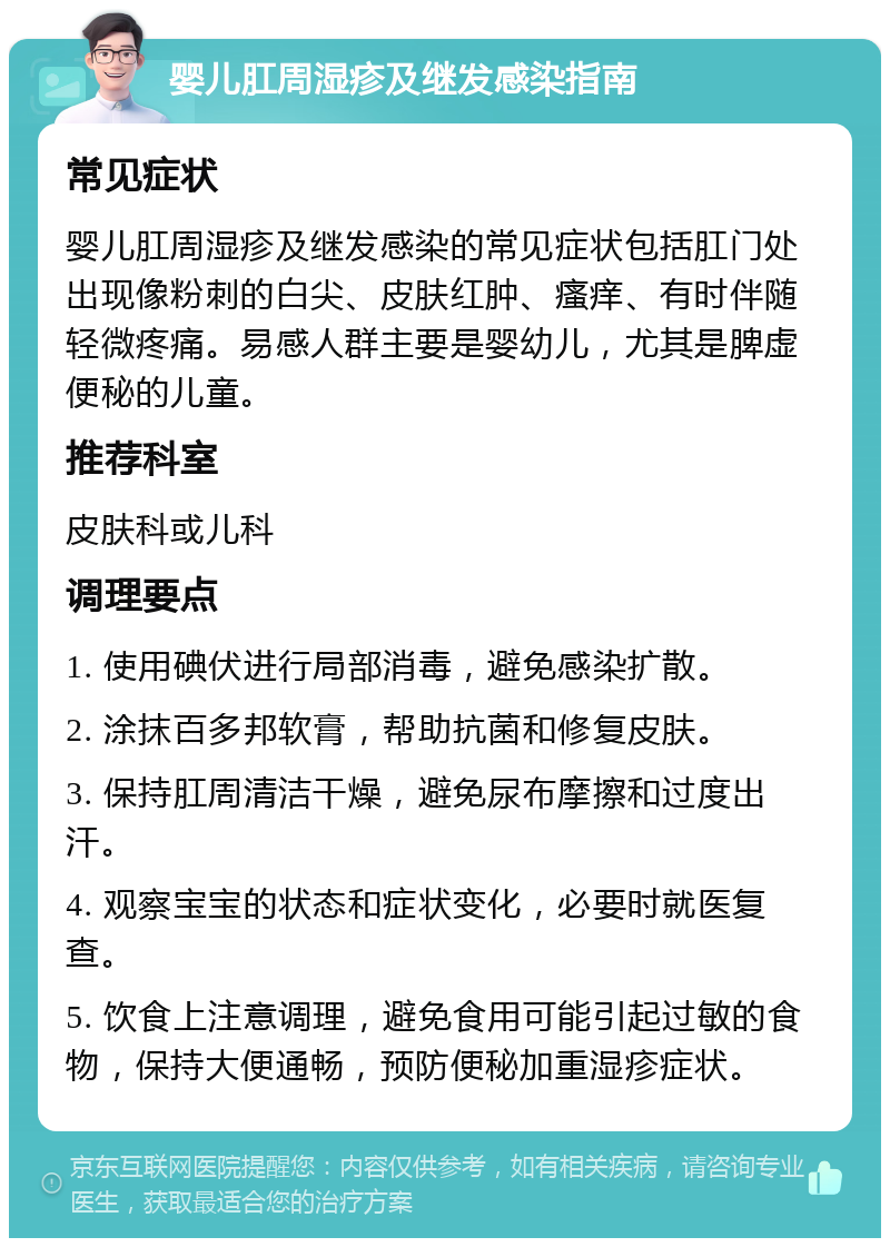 婴儿肛周湿疹及继发感染指南 常见症状 婴儿肛周湿疹及继发感染的常见症状包括肛门处出现像粉刺的白尖、皮肤红肿、瘙痒、有时伴随轻微疼痛。易感人群主要是婴幼儿，尤其是脾虚便秘的儿童。 推荐科室 皮肤科或儿科 调理要点 1. 使用碘伏进行局部消毒，避免感染扩散。 2. 涂抹百多邦软膏，帮助抗菌和修复皮肤。 3. 保持肛周清洁干燥，避免尿布摩擦和过度出汗。 4. 观察宝宝的状态和症状变化，必要时就医复查。 5. 饮食上注意调理，避免食用可能引起过敏的食物，保持大便通畅，预防便秘加重湿疹症状。