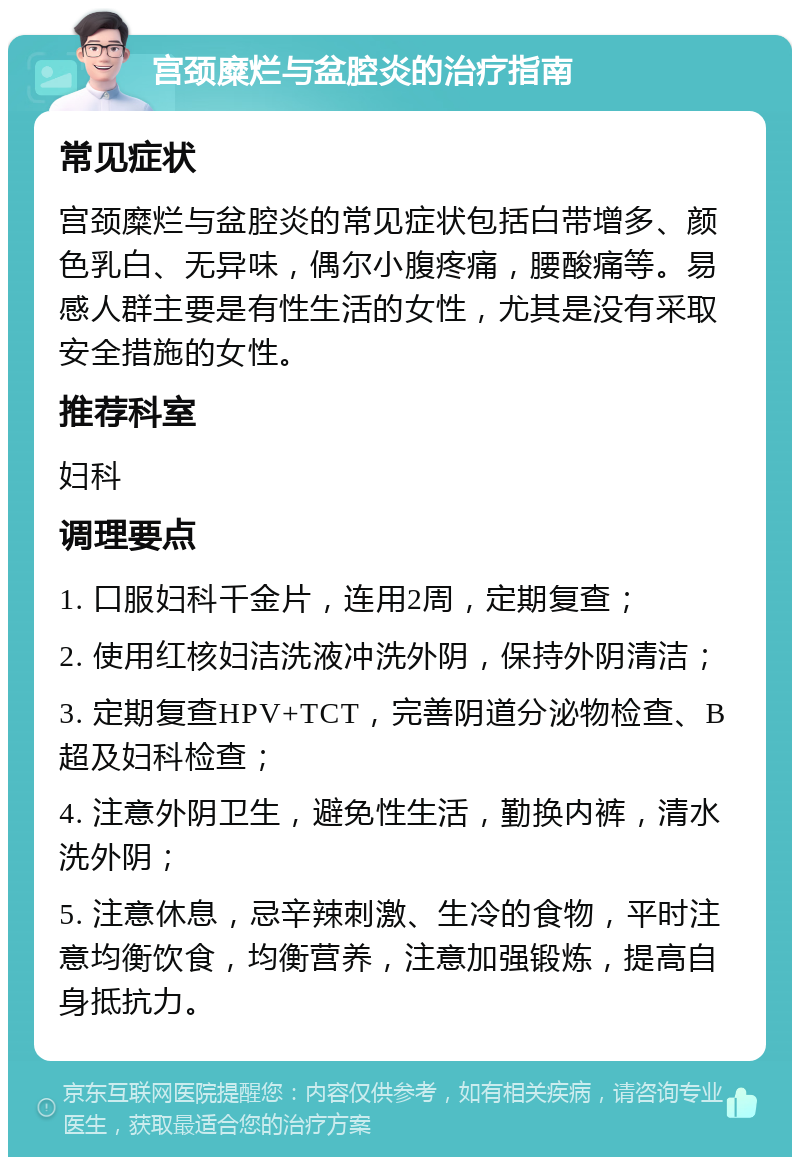 宫颈糜烂与盆腔炎的治疗指南 常见症状 宫颈糜烂与盆腔炎的常见症状包括白带增多、颜色乳白、无异味，偶尔小腹疼痛，腰酸痛等。易感人群主要是有性生活的女性，尤其是没有采取安全措施的女性。 推荐科室 妇科 调理要点 1. 口服妇科千金片，连用2周，定期复查； 2. 使用红核妇洁洗液冲洗外阴，保持外阴清洁； 3. 定期复查HPV+TCT，完善阴道分泌物检查、B超及妇科检查； 4. 注意外阴卫生，避免性生活，勤换内裤，清水洗外阴； 5. 注意休息，忌辛辣刺激、生冷的食物，平时注意均衡饮食，均衡营养，注意加强锻炼，提高自身抵抗力。