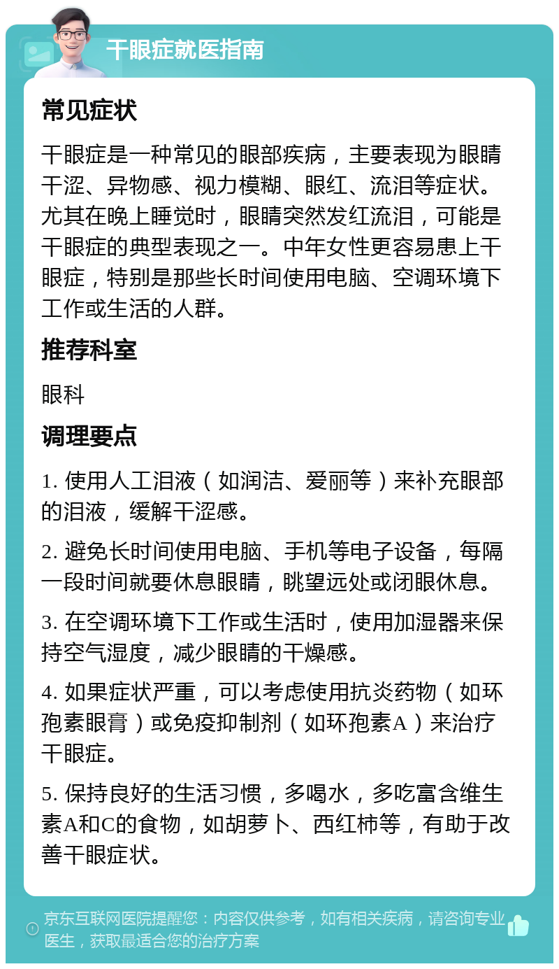 干眼症就医指南 常见症状 干眼症是一种常见的眼部疾病，主要表现为眼睛干涩、异物感、视力模糊、眼红、流泪等症状。尤其在晚上睡觉时，眼睛突然发红流泪，可能是干眼症的典型表现之一。中年女性更容易患上干眼症，特别是那些长时间使用电脑、空调环境下工作或生活的人群。 推荐科室 眼科 调理要点 1. 使用人工泪液（如润洁、爱丽等）来补充眼部的泪液，缓解干涩感。 2. 避免长时间使用电脑、手机等电子设备，每隔一段时间就要休息眼睛，眺望远处或闭眼休息。 3. 在空调环境下工作或生活时，使用加湿器来保持空气湿度，减少眼睛的干燥感。 4. 如果症状严重，可以考虑使用抗炎药物（如环孢素眼膏）或免疫抑制剂（如环孢素A）来治疗干眼症。 5. 保持良好的生活习惯，多喝水，多吃富含维生素A和C的食物，如胡萝卜、西红柿等，有助于改善干眼症状。