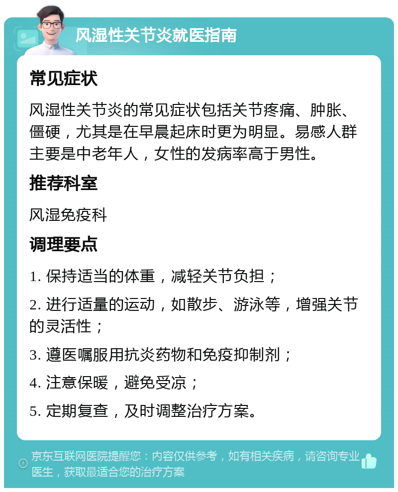 风湿性关节炎就医指南 常见症状 风湿性关节炎的常见症状包括关节疼痛、肿胀、僵硬，尤其是在早晨起床时更为明显。易感人群主要是中老年人，女性的发病率高于男性。 推荐科室 风湿免疫科 调理要点 1. 保持适当的体重，减轻关节负担； 2. 进行适量的运动，如散步、游泳等，增强关节的灵活性； 3. 遵医嘱服用抗炎药物和免疫抑制剂； 4. 注意保暖，避免受凉； 5. 定期复查，及时调整治疗方案。