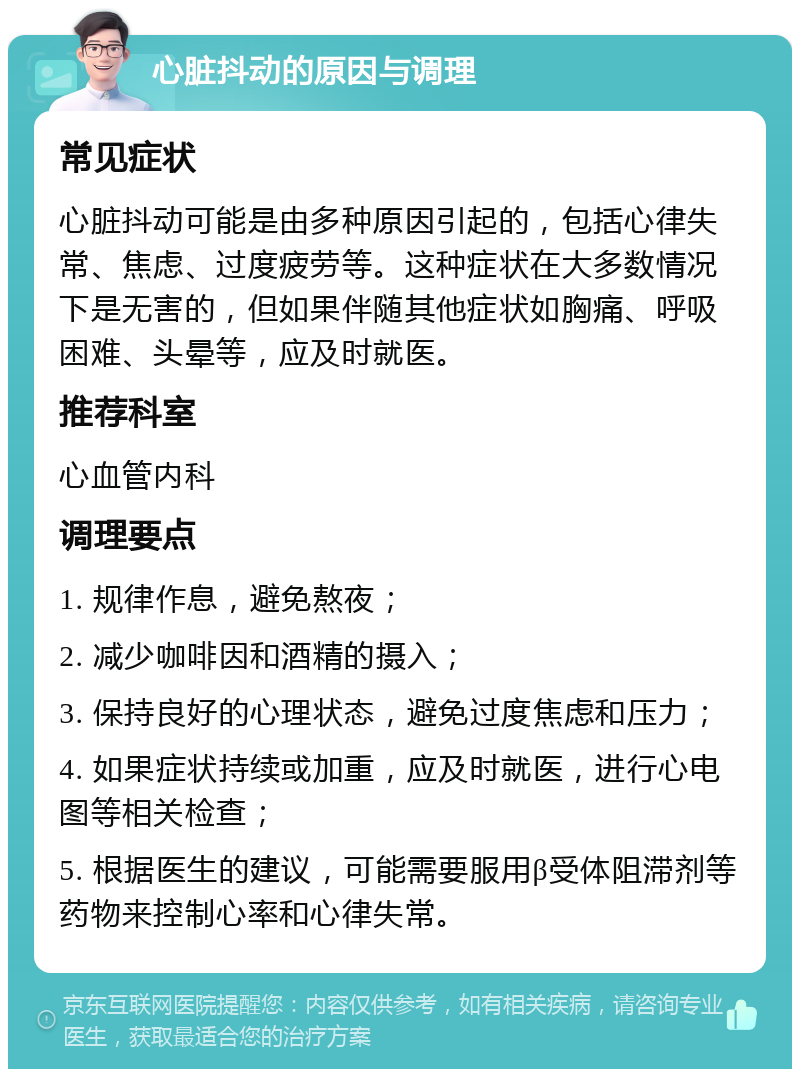 心脏抖动的原因与调理 常见症状 心脏抖动可能是由多种原因引起的，包括心律失常、焦虑、过度疲劳等。这种症状在大多数情况下是无害的，但如果伴随其他症状如胸痛、呼吸困难、头晕等，应及时就医。 推荐科室 心血管内科 调理要点 1. 规律作息，避免熬夜； 2. 减少咖啡因和酒精的摄入； 3. 保持良好的心理状态，避免过度焦虑和压力； 4. 如果症状持续或加重，应及时就医，进行心电图等相关检查； 5. 根据医生的建议，可能需要服用β受体阻滞剂等药物来控制心率和心律失常。