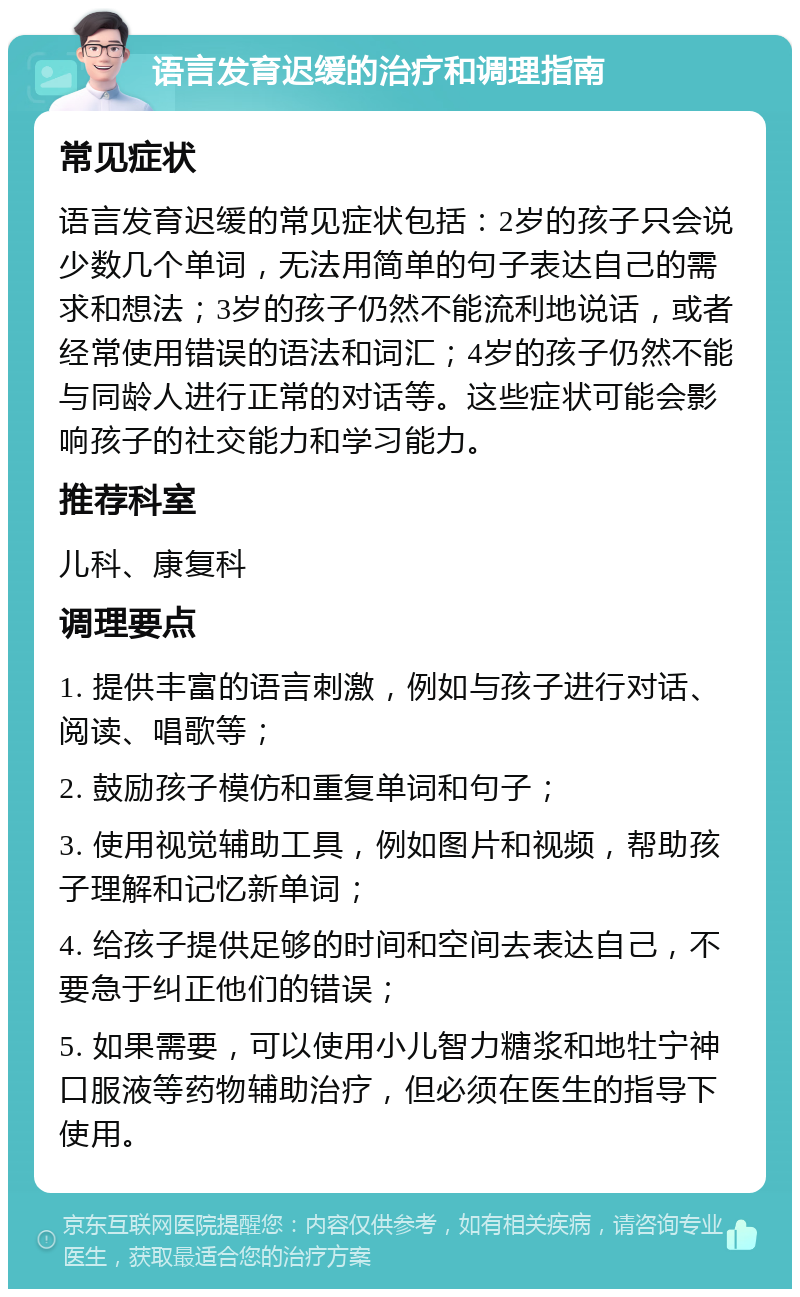 语言发育迟缓的治疗和调理指南 常见症状 语言发育迟缓的常见症状包括：2岁的孩子只会说少数几个单词，无法用简单的句子表达自己的需求和想法；3岁的孩子仍然不能流利地说话，或者经常使用错误的语法和词汇；4岁的孩子仍然不能与同龄人进行正常的对话等。这些症状可能会影响孩子的社交能力和学习能力。 推荐科室 儿科、康复科 调理要点 1. 提供丰富的语言刺激，例如与孩子进行对话、阅读、唱歌等； 2. 鼓励孩子模仿和重复单词和句子； 3. 使用视觉辅助工具，例如图片和视频，帮助孩子理解和记忆新单词； 4. 给孩子提供足够的时间和空间去表达自己，不要急于纠正他们的错误； 5. 如果需要，可以使用小儿智力糖浆和地牡宁神口服液等药物辅助治疗，但必须在医生的指导下使用。