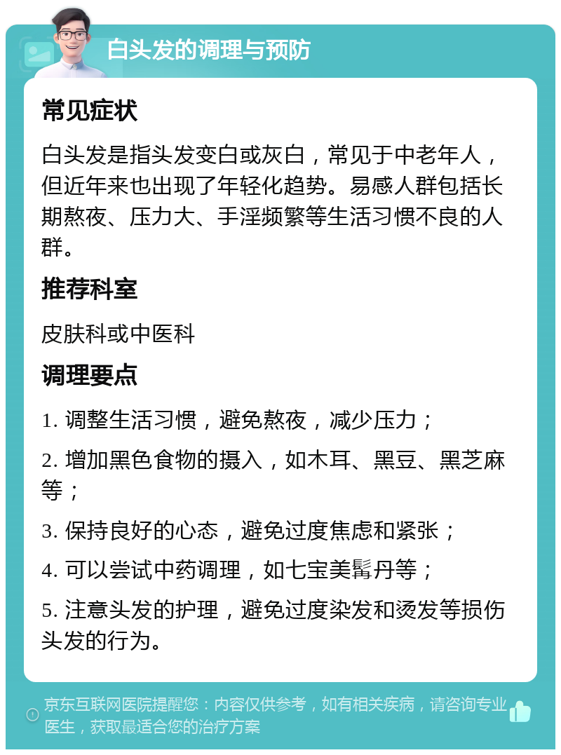 白头发的调理与预防 常见症状 白头发是指头发变白或灰白，常见于中老年人，但近年来也出现了年轻化趋势。易感人群包括长期熬夜、压力大、手淫频繁等生活习惯不良的人群。 推荐科室 皮肤科或中医科 调理要点 1. 调整生活习惯，避免熬夜，减少压力； 2. 增加黑色食物的摄入，如木耳、黑豆、黑芝麻等； 3. 保持良好的心态，避免过度焦虑和紧张； 4. 可以尝试中药调理，如七宝美髯丹等； 5. 注意头发的护理，避免过度染发和烫发等损伤头发的行为。