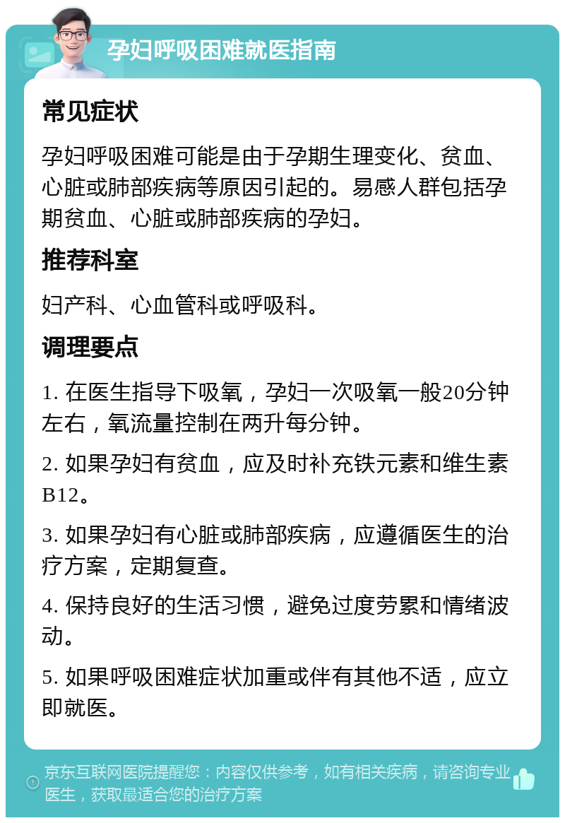 孕妇呼吸困难就医指南 常见症状 孕妇呼吸困难可能是由于孕期生理变化、贫血、心脏或肺部疾病等原因引起的。易感人群包括孕期贫血、心脏或肺部疾病的孕妇。 推荐科室 妇产科、心血管科或呼吸科。 调理要点 1. 在医生指导下吸氧，孕妇一次吸氧一般20分钟左右，氧流量控制在两升每分钟。 2. 如果孕妇有贫血，应及时补充铁元素和维生素B12。 3. 如果孕妇有心脏或肺部疾病，应遵循医生的治疗方案，定期复查。 4. 保持良好的生活习惯，避免过度劳累和情绪波动。 5. 如果呼吸困难症状加重或伴有其他不适，应立即就医。