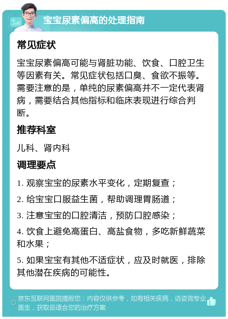 宝宝尿素偏高的处理指南 常见症状 宝宝尿素偏高可能与肾脏功能、饮食、口腔卫生等因素有关。常见症状包括口臭、食欲不振等。需要注意的是，单纯的尿素偏高并不一定代表肾病，需要结合其他指标和临床表现进行综合判断。 推荐科室 儿科、肾内科 调理要点 1. 观察宝宝的尿素水平变化，定期复查； 2. 给宝宝口服益生菌，帮助调理胃肠道； 3. 注意宝宝的口腔清洁，预防口腔感染； 4. 饮食上避免高蛋白、高盐食物，多吃新鲜蔬菜和水果； 5. 如果宝宝有其他不适症状，应及时就医，排除其他潜在疾病的可能性。