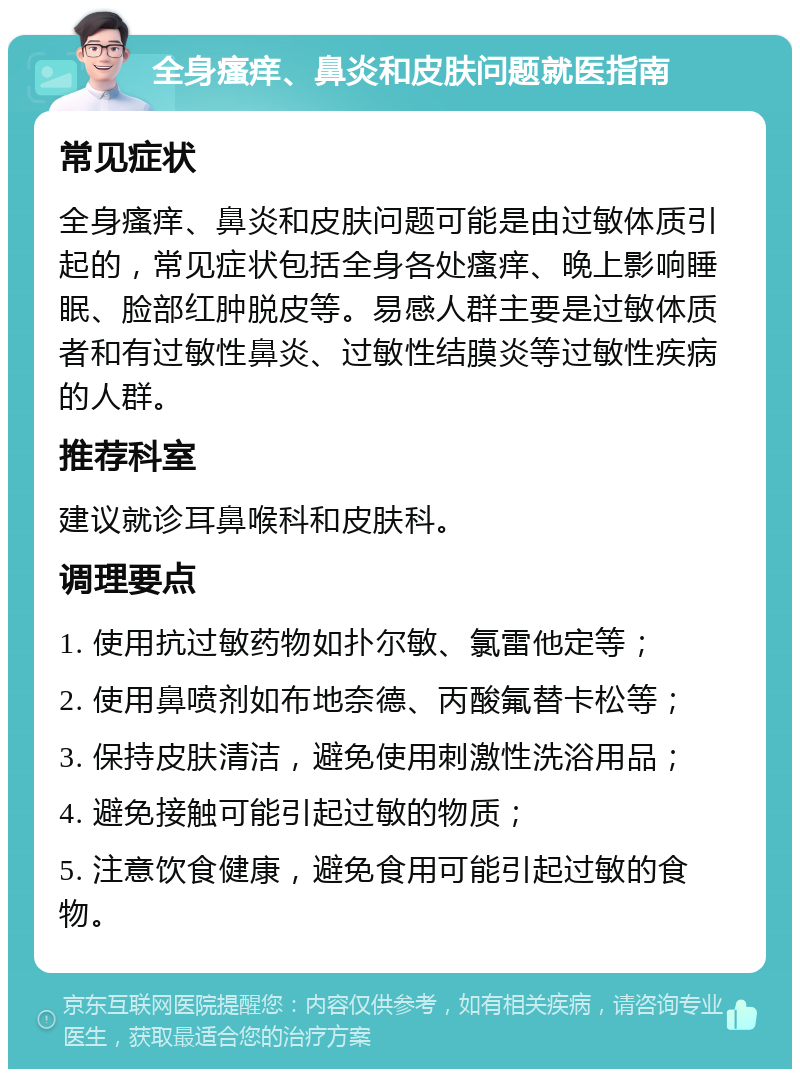 全身瘙痒、鼻炎和皮肤问题就医指南 常见症状 全身瘙痒、鼻炎和皮肤问题可能是由过敏体质引起的，常见症状包括全身各处瘙痒、晚上影响睡眠、脸部红肿脱皮等。易感人群主要是过敏体质者和有过敏性鼻炎、过敏性结膜炎等过敏性疾病的人群。 推荐科室 建议就诊耳鼻喉科和皮肤科。 调理要点 1. 使用抗过敏药物如扑尔敏、氯雷他定等； 2. 使用鼻喷剂如布地奈德、丙酸氟替卡松等； 3. 保持皮肤清洁，避免使用刺激性洗浴用品； 4. 避免接触可能引起过敏的物质； 5. 注意饮食健康，避免食用可能引起过敏的食物。