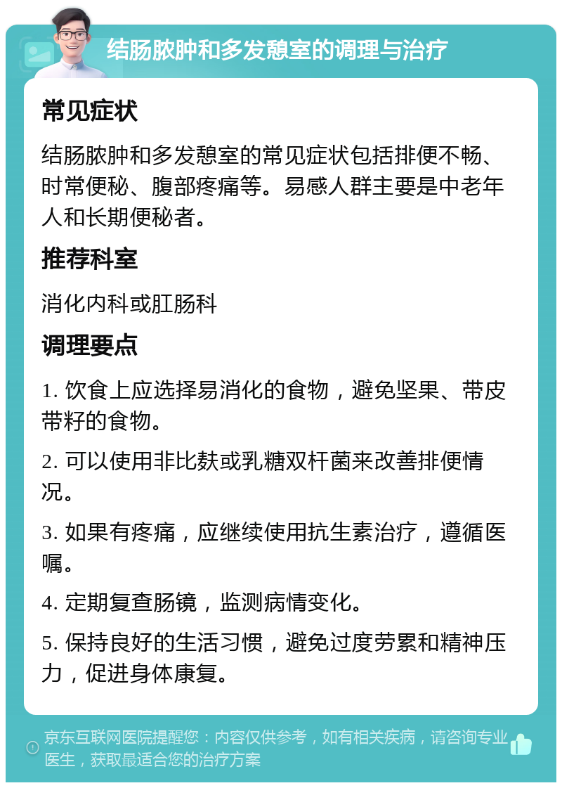 结肠脓肿和多发憩室的调理与治疗 常见症状 结肠脓肿和多发憩室的常见症状包括排便不畅、时常便秘、腹部疼痛等。易感人群主要是中老年人和长期便秘者。 推荐科室 消化内科或肛肠科 调理要点 1. 饮食上应选择易消化的食物，避免坚果、带皮带籽的食物。 2. 可以使用非比麸或乳糖双杆菌来改善排便情况。 3. 如果有疼痛，应继续使用抗生素治疗，遵循医嘱。 4. 定期复查肠镜，监测病情变化。 5. 保持良好的生活习惯，避免过度劳累和精神压力，促进身体康复。