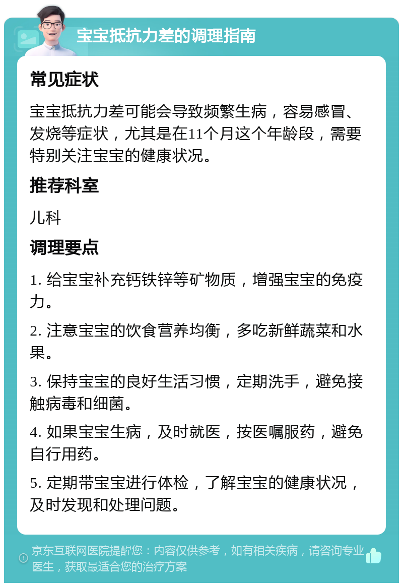 宝宝抵抗力差的调理指南 常见症状 宝宝抵抗力差可能会导致频繁生病，容易感冒、发烧等症状，尤其是在11个月这个年龄段，需要特别关注宝宝的健康状况。 推荐科室 儿科 调理要点 1. 给宝宝补充钙铁锌等矿物质，增强宝宝的免疫力。 2. 注意宝宝的饮食营养均衡，多吃新鲜蔬菜和水果。 3. 保持宝宝的良好生活习惯，定期洗手，避免接触病毒和细菌。 4. 如果宝宝生病，及时就医，按医嘱服药，避免自行用药。 5. 定期带宝宝进行体检，了解宝宝的健康状况，及时发现和处理问题。