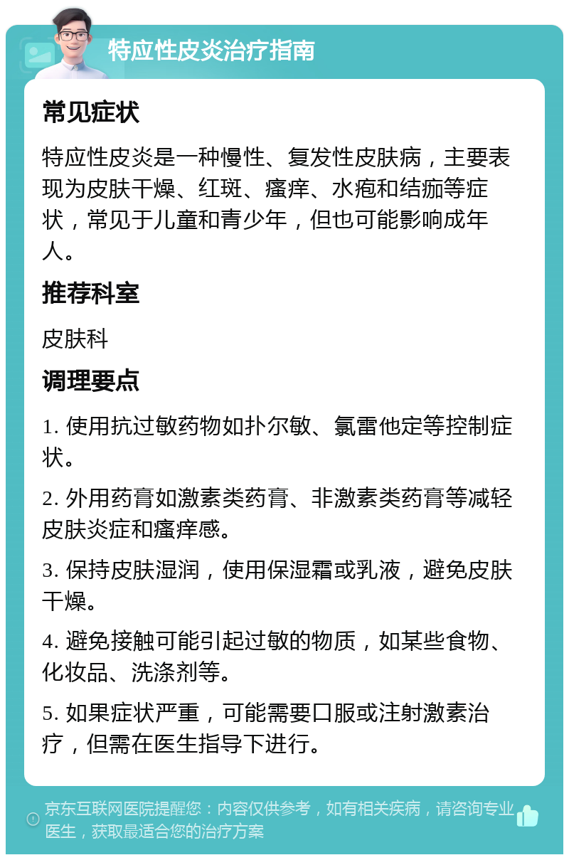 特应性皮炎治疗指南 常见症状 特应性皮炎是一种慢性、复发性皮肤病，主要表现为皮肤干燥、红斑、瘙痒、水疱和结痂等症状，常见于儿童和青少年，但也可能影响成年人。 推荐科室 皮肤科 调理要点 1. 使用抗过敏药物如扑尔敏、氯雷他定等控制症状。 2. 外用药膏如激素类药膏、非激素类药膏等减轻皮肤炎症和瘙痒感。 3. 保持皮肤湿润，使用保湿霜或乳液，避免皮肤干燥。 4. 避免接触可能引起过敏的物质，如某些食物、化妆品、洗涤剂等。 5. 如果症状严重，可能需要口服或注射激素治疗，但需在医生指导下进行。