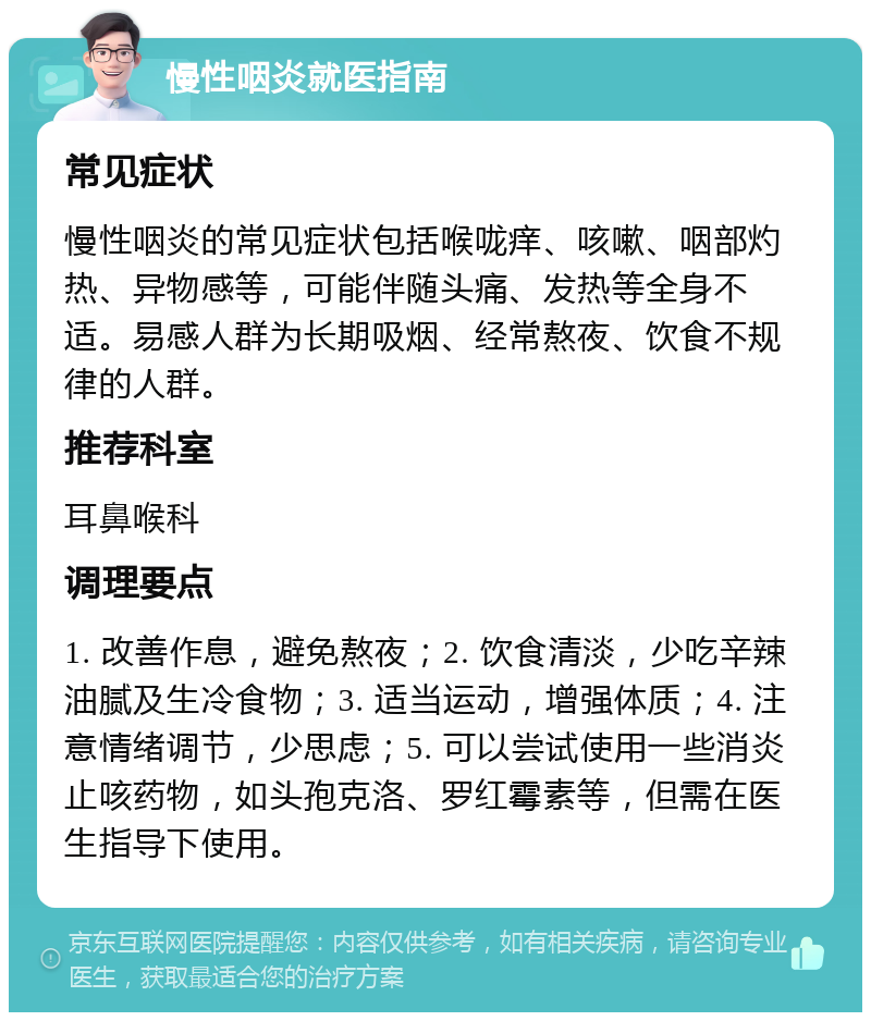 慢性咽炎就医指南 常见症状 慢性咽炎的常见症状包括喉咙痒、咳嗽、咽部灼热、异物感等，可能伴随头痛、发热等全身不适。易感人群为长期吸烟、经常熬夜、饮食不规律的人群。 推荐科室 耳鼻喉科 调理要点 1. 改善作息，避免熬夜；2. 饮食清淡，少吃辛辣油腻及生冷食物；3. 适当运动，增强体质；4. 注意情绪调节，少思虑；5. 可以尝试使用一些消炎止咳药物，如头孢克洛、罗红霉素等，但需在医生指导下使用。