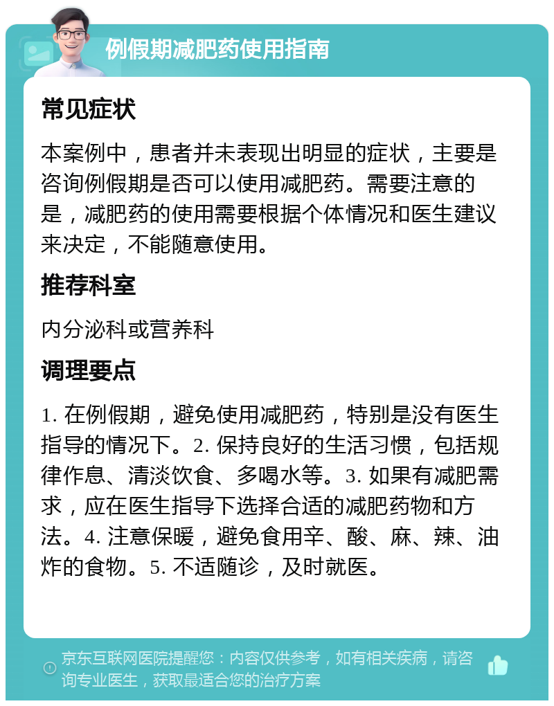 例假期减肥药使用指南 常见症状 本案例中，患者并未表现出明显的症状，主要是咨询例假期是否可以使用减肥药。需要注意的是，减肥药的使用需要根据个体情况和医生建议来决定，不能随意使用。 推荐科室 内分泌科或营养科 调理要点 1. 在例假期，避免使用减肥药，特别是没有医生指导的情况下。2. 保持良好的生活习惯，包括规律作息、清淡饮食、多喝水等。3. 如果有减肥需求，应在医生指导下选择合适的减肥药物和方法。4. 注意保暖，避免食用辛、酸、麻、辣、油炸的食物。5. 不适随诊，及时就医。