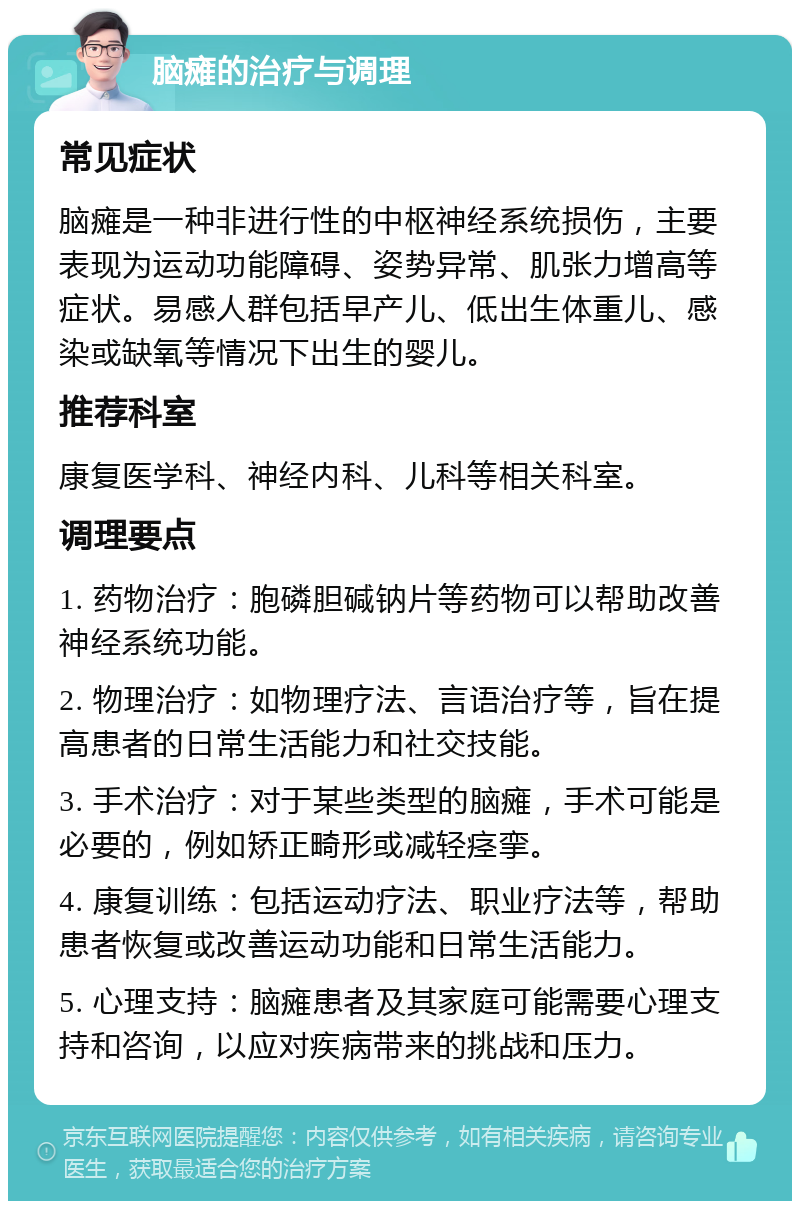 脑瘫的治疗与调理 常见症状 脑瘫是一种非进行性的中枢神经系统损伤，主要表现为运动功能障碍、姿势异常、肌张力增高等症状。易感人群包括早产儿、低出生体重儿、感染或缺氧等情况下出生的婴儿。 推荐科室 康复医学科、神经内科、儿科等相关科室。 调理要点 1. 药物治疗：胞磷胆碱钠片等药物可以帮助改善神经系统功能。 2. 物理治疗：如物理疗法、言语治疗等，旨在提高患者的日常生活能力和社交技能。 3. 手术治疗：对于某些类型的脑瘫，手术可能是必要的，例如矫正畸形或减轻痉挛。 4. 康复训练：包括运动疗法、职业疗法等，帮助患者恢复或改善运动功能和日常生活能力。 5. 心理支持：脑瘫患者及其家庭可能需要心理支持和咨询，以应对疾病带来的挑战和压力。