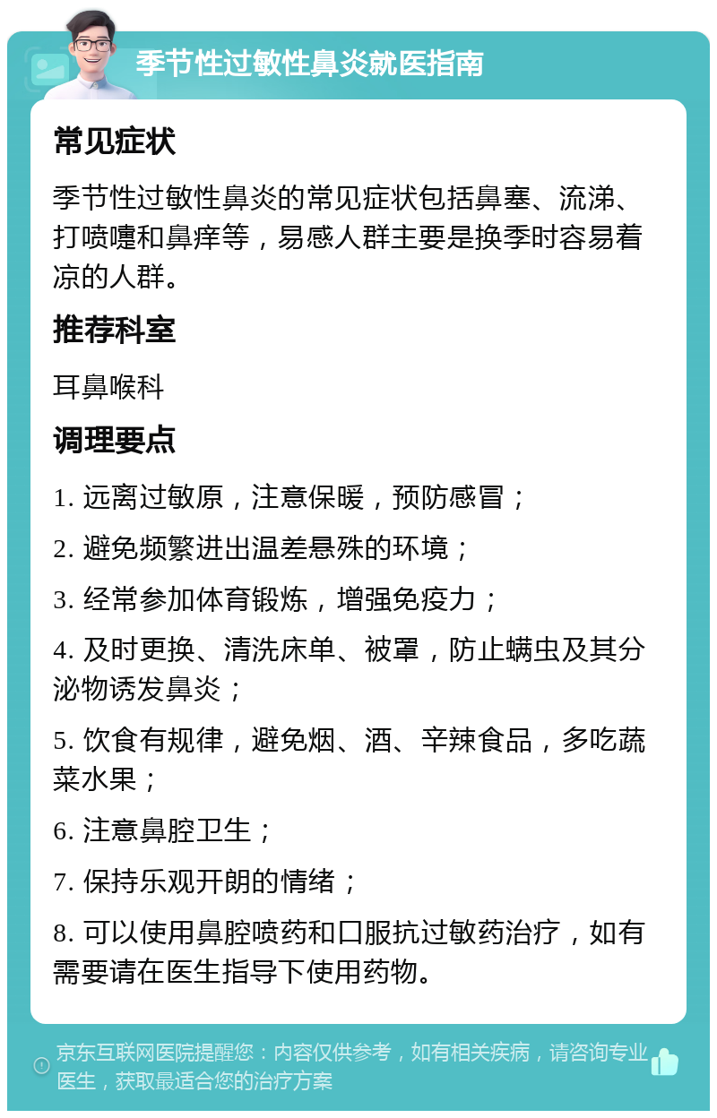 季节性过敏性鼻炎就医指南 常见症状 季节性过敏性鼻炎的常见症状包括鼻塞、流涕、打喷嚏和鼻痒等，易感人群主要是换季时容易着凉的人群。 推荐科室 耳鼻喉科 调理要点 1. 远离过敏原，注意保暖，预防感冒； 2. 避免频繁进出温差悬殊的环境； 3. 经常参加体育锻炼，增强免疫力； 4. 及时更换、清洗床单、被罩，防止螨虫及其分泌物诱发鼻炎； 5. 饮食有规律，避免烟、酒、辛辣食品，多吃蔬菜水果； 6. 注意鼻腔卫生； 7. 保持乐观开朗的情绪； 8. 可以使用鼻腔喷药和口服抗过敏药治疗，如有需要请在医生指导下使用药物。