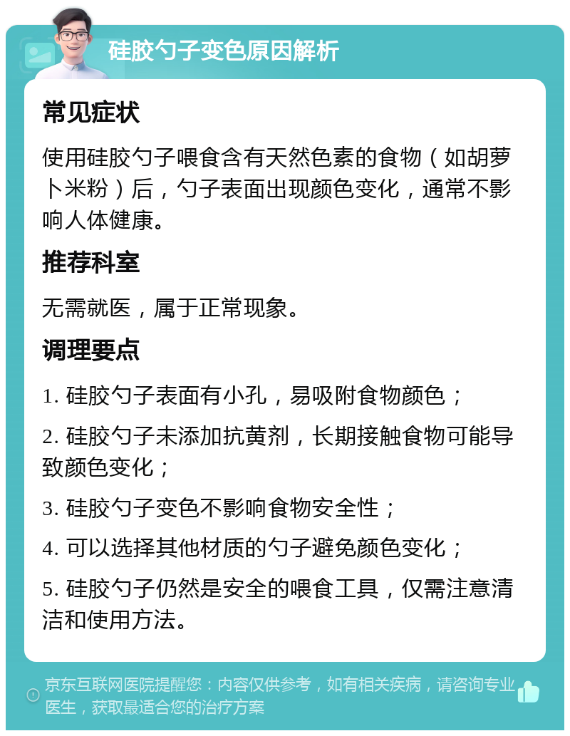 硅胶勺子变色原因解析 常见症状 使用硅胶勺子喂食含有天然色素的食物（如胡萝卜米粉）后，勺子表面出现颜色变化，通常不影响人体健康。 推荐科室 无需就医，属于正常现象。 调理要点 1. 硅胶勺子表面有小孔，易吸附食物颜色； 2. 硅胶勺子未添加抗黄剂，长期接触食物可能导致颜色变化； 3. 硅胶勺子变色不影响食物安全性； 4. 可以选择其他材质的勺子避免颜色变化； 5. 硅胶勺子仍然是安全的喂食工具，仅需注意清洁和使用方法。