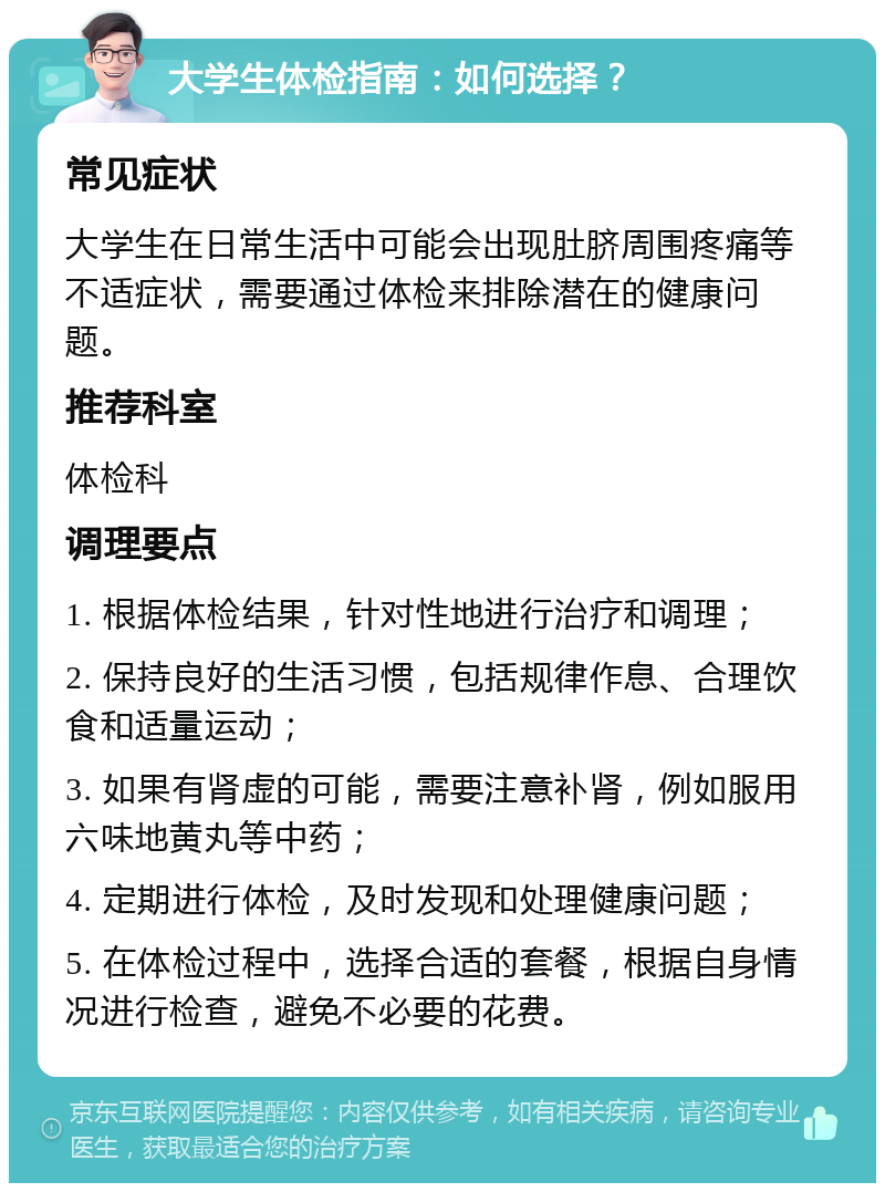 大学生体检指南：如何选择？ 常见症状 大学生在日常生活中可能会出现肚脐周围疼痛等不适症状，需要通过体检来排除潜在的健康问题。 推荐科室 体检科 调理要点 1. 根据体检结果，针对性地进行治疗和调理； 2. 保持良好的生活习惯，包括规律作息、合理饮食和适量运动； 3. 如果有肾虚的可能，需要注意补肾，例如服用六味地黄丸等中药； 4. 定期进行体检，及时发现和处理健康问题； 5. 在体检过程中，选择合适的套餐，根据自身情况进行检查，避免不必要的花费。