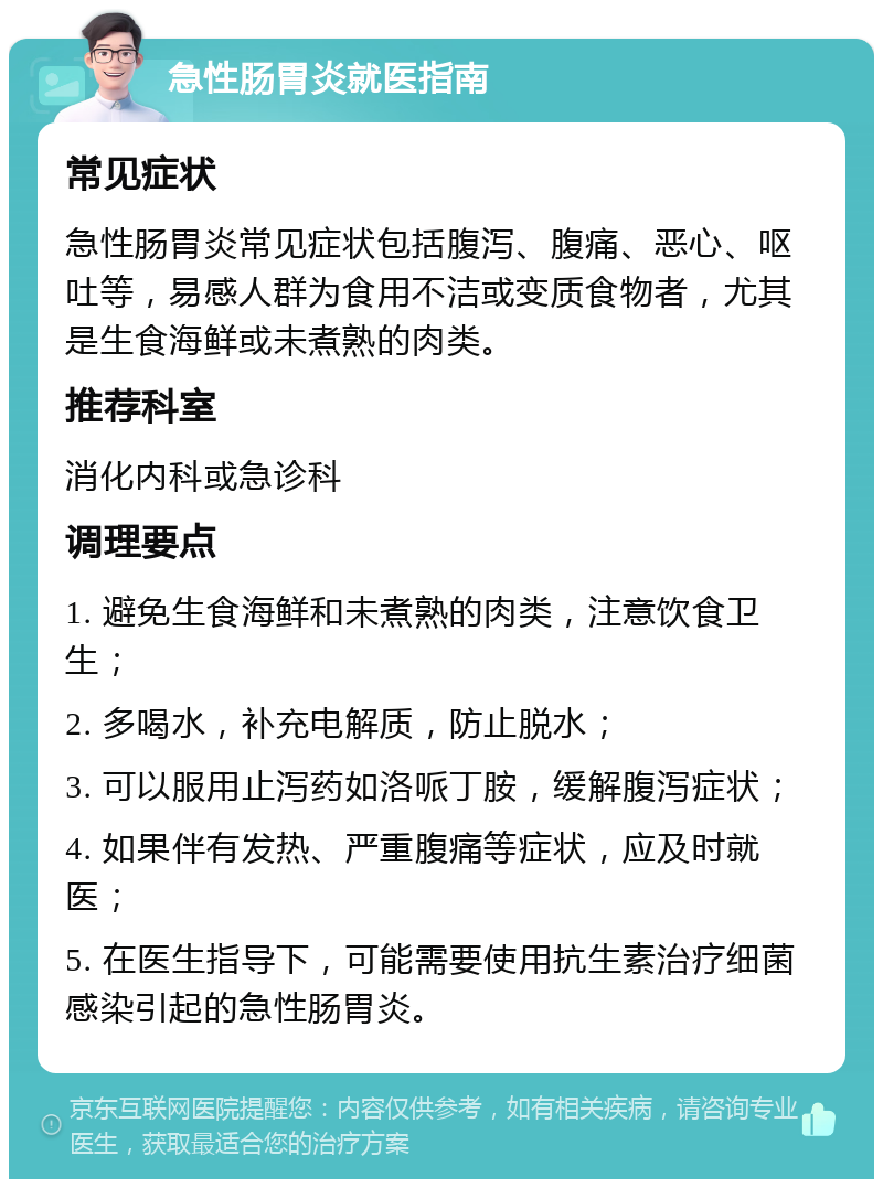 急性肠胃炎就医指南 常见症状 急性肠胃炎常见症状包括腹泻、腹痛、恶心、呕吐等，易感人群为食用不洁或变质食物者，尤其是生食海鲜或未煮熟的肉类。 推荐科室 消化内科或急诊科 调理要点 1. 避免生食海鲜和未煮熟的肉类，注意饮食卫生； 2. 多喝水，补充电解质，防止脱水； 3. 可以服用止泻药如洛哌丁胺，缓解腹泻症状； 4. 如果伴有发热、严重腹痛等症状，应及时就医； 5. 在医生指导下，可能需要使用抗生素治疗细菌感染引起的急性肠胃炎。