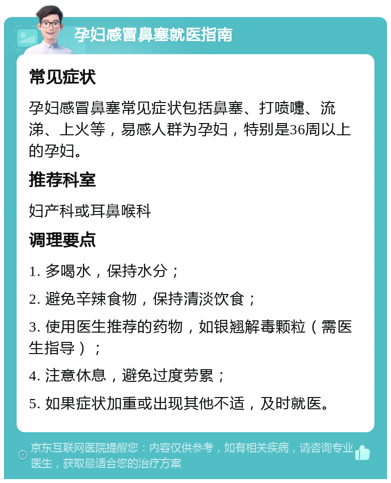 孕妇感冒鼻塞就医指南 常见症状 孕妇感冒鼻塞常见症状包括鼻塞、打喷嚏、流涕、上火等，易感人群为孕妇，特别是36周以上的孕妇。 推荐科室 妇产科或耳鼻喉科 调理要点 1. 多喝水，保持水分； 2. 避免辛辣食物，保持清淡饮食； 3. 使用医生推荐的药物，如银翘解毒颗粒（需医生指导）； 4. 注意休息，避免过度劳累； 5. 如果症状加重或出现其他不适，及时就医。