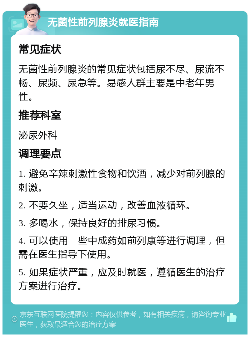 无菌性前列腺炎就医指南 常见症状 无菌性前列腺炎的常见症状包括尿不尽、尿流不畅、尿频、尿急等。易感人群主要是中老年男性。 推荐科室 泌尿外科 调理要点 1. 避免辛辣刺激性食物和饮酒，减少对前列腺的刺激。 2. 不要久坐，适当运动，改善血液循环。 3. 多喝水，保持良好的排尿习惯。 4. 可以使用一些中成药如前列康等进行调理，但需在医生指导下使用。 5. 如果症状严重，应及时就医，遵循医生的治疗方案进行治疗。