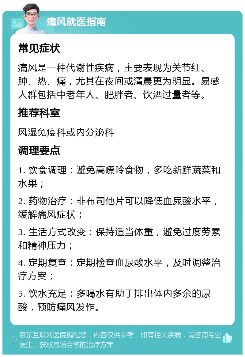 痛风就医指南 常见症状 痛风是一种代谢性疾病，主要表现为关节红、肿、热、痛，尤其在夜间或清晨更为明显。易感人群包括中老年人、肥胖者、饮酒过量者等。 推荐科室 风湿免疫科或内分泌科 调理要点 1. 饮食调理：避免高嘌呤食物，多吃新鲜蔬菜和水果； 2. 药物治疗：非布司他片可以降低血尿酸水平，缓解痛风症状； 3. 生活方式改变：保持适当体重，避免过度劳累和精神压力； 4. 定期复查：定期检查血尿酸水平，及时调整治疗方案； 5. 饮水充足：多喝水有助于排出体内多余的尿酸，预防痛风发作。