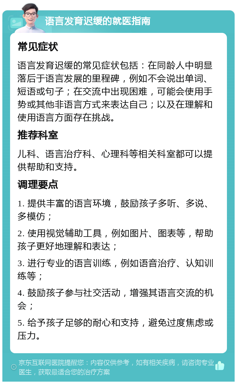 语言发育迟缓的就医指南 常见症状 语言发育迟缓的常见症状包括：在同龄人中明显落后于语言发展的里程碑，例如不会说出单词、短语或句子；在交流中出现困难，可能会使用手势或其他非语言方式来表达自己；以及在理解和使用语言方面存在挑战。 推荐科室 儿科、语言治疗科、心理科等相关科室都可以提供帮助和支持。 调理要点 1. 提供丰富的语言环境，鼓励孩子多听、多说、多模仿； 2. 使用视觉辅助工具，例如图片、图表等，帮助孩子更好地理解和表达； 3. 进行专业的语言训练，例如语音治疗、认知训练等； 4. 鼓励孩子参与社交活动，增强其语言交流的机会； 5. 给予孩子足够的耐心和支持，避免过度焦虑或压力。