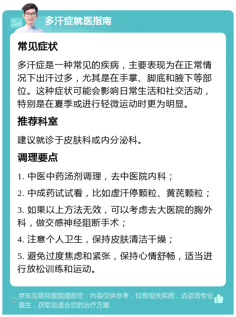 多汗症就医指南 常见症状 多汗症是一种常见的疾病，主要表现为在正常情况下出汗过多，尤其是在手掌、脚底和腋下等部位。这种症状可能会影响日常生活和社交活动，特别是在夏季或进行轻微运动时更为明显。 推荐科室 建议就诊于皮肤科或内分泌科。 调理要点 1. 中医中药汤剂调理，去中医院内科； 2. 中成药试试看，比如虚汗停颗粒、黄芪颗粒； 3. 如果以上方法无效，可以考虑去大医院的胸外科，做交感神经阻断手术； 4. 注意个人卫生，保持皮肤清洁干燥； 5. 避免过度焦虑和紧张，保持心情舒畅，适当进行放松训练和运动。