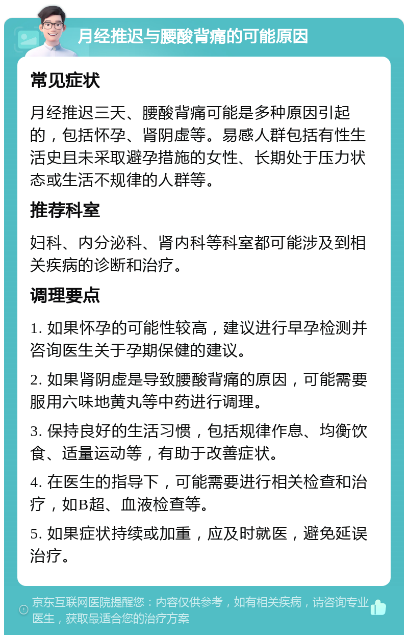 月经推迟与腰酸背痛的可能原因 常见症状 月经推迟三天、腰酸背痛可能是多种原因引起的，包括怀孕、肾阴虚等。易感人群包括有性生活史且未采取避孕措施的女性、长期处于压力状态或生活不规律的人群等。 推荐科室 妇科、内分泌科、肾内科等科室都可能涉及到相关疾病的诊断和治疗。 调理要点 1. 如果怀孕的可能性较高，建议进行早孕检测并咨询医生关于孕期保健的建议。 2. 如果肾阴虚是导致腰酸背痛的原因，可能需要服用六味地黄丸等中药进行调理。 3. 保持良好的生活习惯，包括规律作息、均衡饮食、适量运动等，有助于改善症状。 4. 在医生的指导下，可能需要进行相关检查和治疗，如B超、血液检查等。 5. 如果症状持续或加重，应及时就医，避免延误治疗。