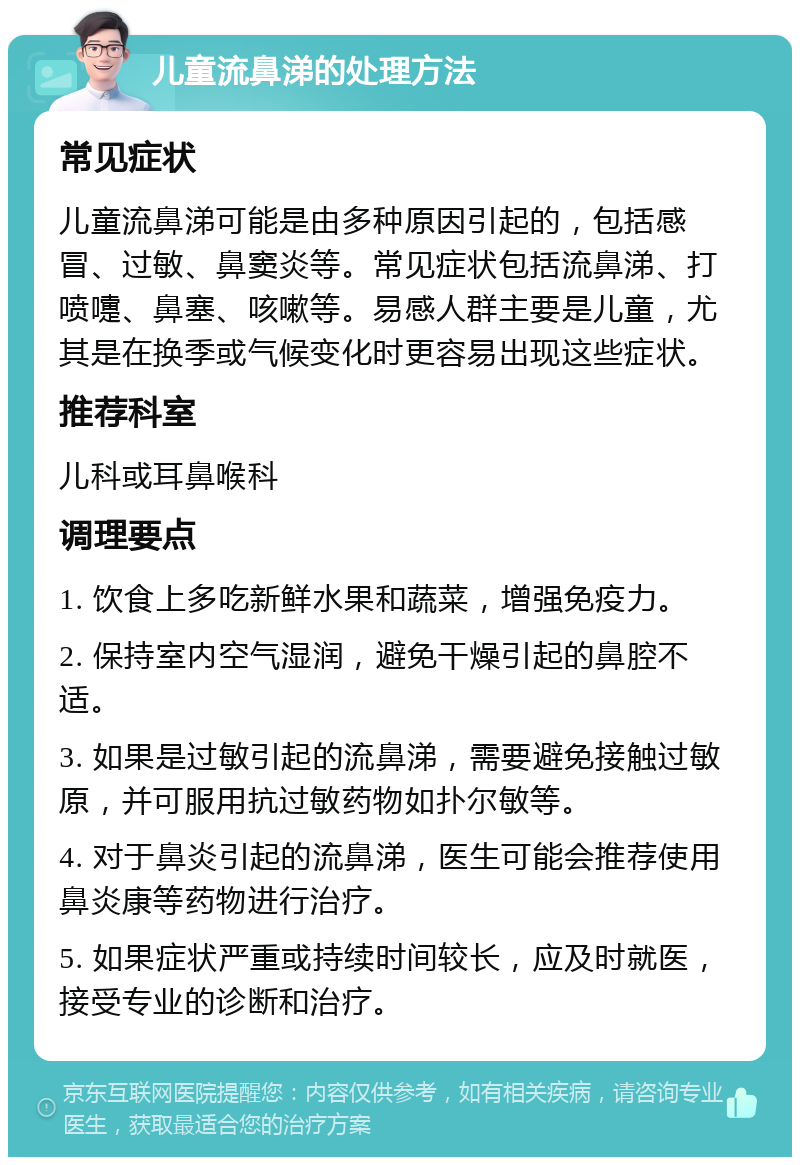 儿童流鼻涕的处理方法 常见症状 儿童流鼻涕可能是由多种原因引起的，包括感冒、过敏、鼻窦炎等。常见症状包括流鼻涕、打喷嚏、鼻塞、咳嗽等。易感人群主要是儿童，尤其是在换季或气候变化时更容易出现这些症状。 推荐科室 儿科或耳鼻喉科 调理要点 1. 饮食上多吃新鲜水果和蔬菜，增强免疫力。 2. 保持室内空气湿润，避免干燥引起的鼻腔不适。 3. 如果是过敏引起的流鼻涕，需要避免接触过敏原，并可服用抗过敏药物如扑尔敏等。 4. 对于鼻炎引起的流鼻涕，医生可能会推荐使用鼻炎康等药物进行治疗。 5. 如果症状严重或持续时间较长，应及时就医，接受专业的诊断和治疗。