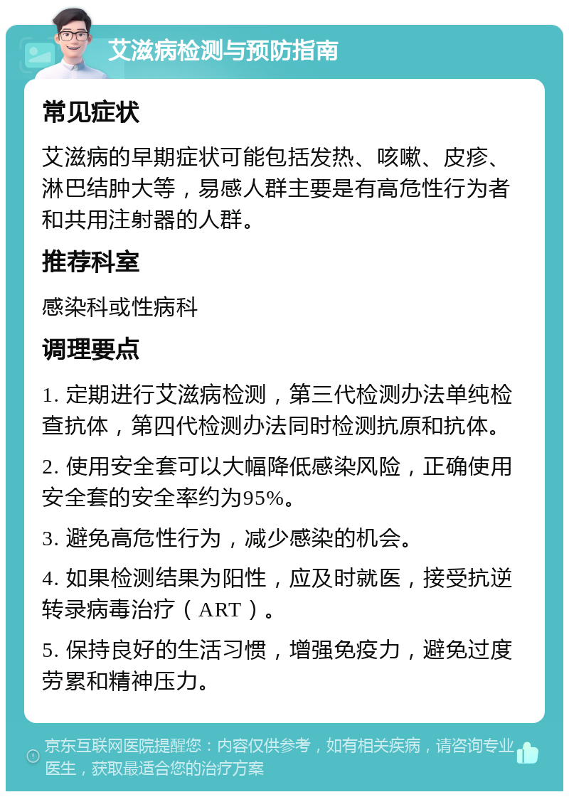 艾滋病检测与预防指南 常见症状 艾滋病的早期症状可能包括发热、咳嗽、皮疹、淋巴结肿大等，易感人群主要是有高危性行为者和共用注射器的人群。 推荐科室 感染科或性病科 调理要点 1. 定期进行艾滋病检测，第三代检测办法单纯检查抗体，第四代检测办法同时检测抗原和抗体。 2. 使用安全套可以大幅降低感染风险，正确使用安全套的安全率约为95%。 3. 避免高危性行为，减少感染的机会。 4. 如果检测结果为阳性，应及时就医，接受抗逆转录病毒治疗（ART）。 5. 保持良好的生活习惯，增强免疫力，避免过度劳累和精神压力。