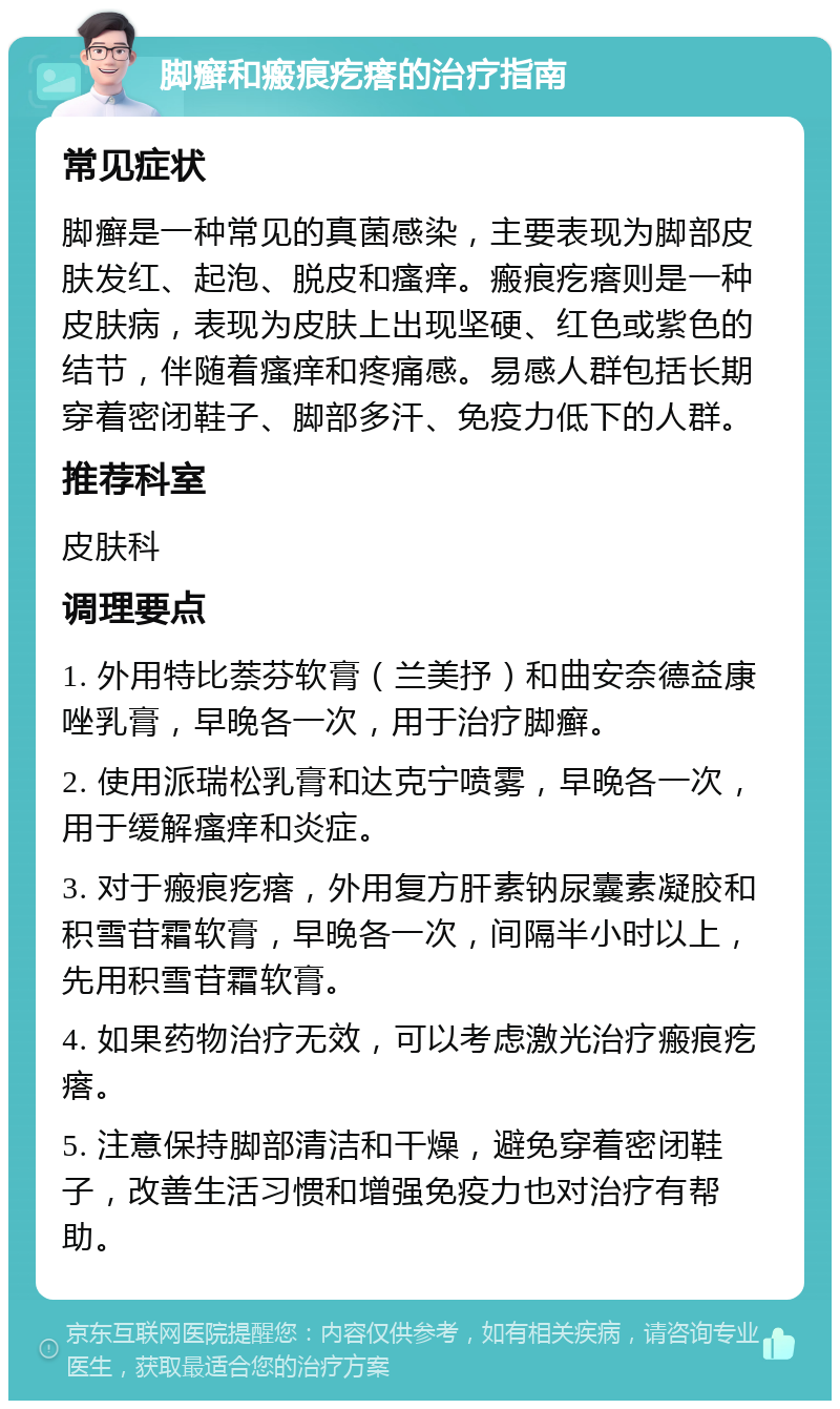 脚癣和瘢痕疙瘩的治疗指南 常见症状 脚癣是一种常见的真菌感染，主要表现为脚部皮肤发红、起泡、脱皮和瘙痒。瘢痕疙瘩则是一种皮肤病，表现为皮肤上出现坚硬、红色或紫色的结节，伴随着瘙痒和疼痛感。易感人群包括长期穿着密闭鞋子、脚部多汗、免疫力低下的人群。 推荐科室 皮肤科 调理要点 1. 外用特比萘芬软膏（兰美抒）和曲安奈德益康唑乳膏，早晚各一次，用于治疗脚癣。 2. 使用派瑞松乳膏和达克宁喷雾，早晚各一次，用于缓解瘙痒和炎症。 3. 对于瘢痕疙瘩，外用复方肝素钠尿囊素凝胶和积雪苷霜软膏，早晚各一次，间隔半小时以上，先用积雪苷霜软膏。 4. 如果药物治疗无效，可以考虑激光治疗瘢痕疙瘩。 5. 注意保持脚部清洁和干燥，避免穿着密闭鞋子，改善生活习惯和增强免疫力也对治疗有帮助。