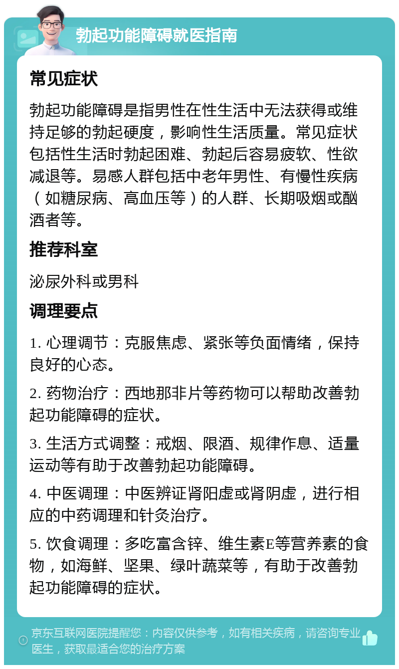 勃起功能障碍就医指南 常见症状 勃起功能障碍是指男性在性生活中无法获得或维持足够的勃起硬度，影响性生活质量。常见症状包括性生活时勃起困难、勃起后容易疲软、性欲减退等。易感人群包括中老年男性、有慢性疾病（如糖尿病、高血压等）的人群、长期吸烟或酗酒者等。 推荐科室 泌尿外科或男科 调理要点 1. 心理调节：克服焦虑、紧张等负面情绪，保持良好的心态。 2. 药物治疗：西地那非片等药物可以帮助改善勃起功能障碍的症状。 3. 生活方式调整：戒烟、限酒、规律作息、适量运动等有助于改善勃起功能障碍。 4. 中医调理：中医辨证肾阳虚或肾阴虚，进行相应的中药调理和针灸治疗。 5. 饮食调理：多吃富含锌、维生素E等营养素的食物，如海鲜、坚果、绿叶蔬菜等，有助于改善勃起功能障碍的症状。