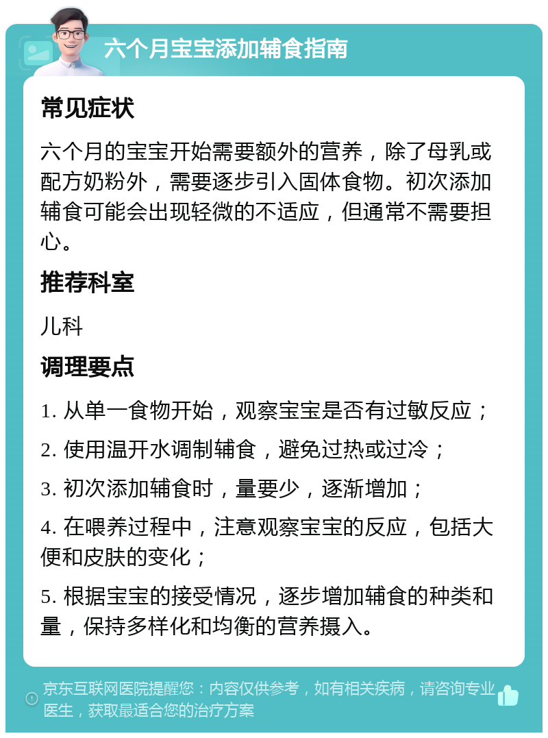 六个月宝宝添加辅食指南 常见症状 六个月的宝宝开始需要额外的营养，除了母乳或配方奶粉外，需要逐步引入固体食物。初次添加辅食可能会出现轻微的不适应，但通常不需要担心。 推荐科室 儿科 调理要点 1. 从单一食物开始，观察宝宝是否有过敏反应； 2. 使用温开水调制辅食，避免过热或过冷； 3. 初次添加辅食时，量要少，逐渐增加； 4. 在喂养过程中，注意观察宝宝的反应，包括大便和皮肤的变化； 5. 根据宝宝的接受情况，逐步增加辅食的种类和量，保持多样化和均衡的营养摄入。