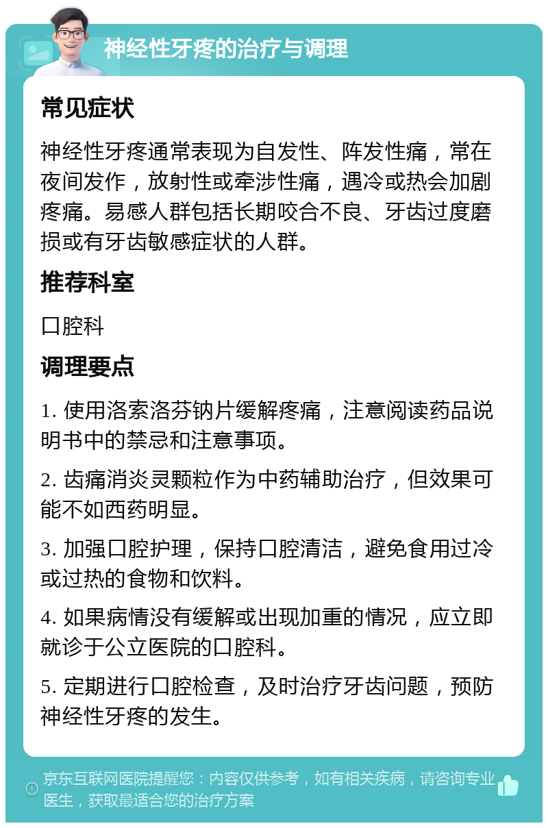 神经性牙疼的治疗与调理 常见症状 神经性牙疼通常表现为自发性、阵发性痛，常在夜间发作，放射性或牵涉性痛，遇冷或热会加剧疼痛。易感人群包括长期咬合不良、牙齿过度磨损或有牙齿敏感症状的人群。 推荐科室 口腔科 调理要点 1. 使用洛索洛芬钠片缓解疼痛，注意阅读药品说明书中的禁忌和注意事项。 2. 齿痛消炎灵颗粒作为中药辅助治疗，但效果可能不如西药明显。 3. 加强口腔护理，保持口腔清洁，避免食用过冷或过热的食物和饮料。 4. 如果病情没有缓解或出现加重的情况，应立即就诊于公立医院的口腔科。 5. 定期进行口腔检查，及时治疗牙齿问题，预防神经性牙疼的发生。